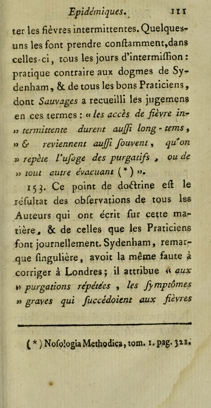 ter les fièvres Intermittentes. Quelques- uns les font prendre confl:amment,dans celles-ci, tous les jours d’intermiflion : pratique contraire aux dogmes de Sy- denham, & de tous les bons Praticiens, dont Sauvages a recueilli lés jiigemens en ces termes : « les accès de fievre inr w terniittente durent aujji long - tems, » 6* reviennent axijji fouvent, qu'on » répété l'ufoge des purgatifs , ou de >} tout autre évacuant {*) ». 153. Ce point de doftrlne eft le léfultat des obfervatlons de tous les Auteurs qui ont écrit fur cette ma- tière, & de celles que les Praticiens font journellement. Sydenham, remar- que fingullère, avoit la même faute 4 corriger à Londres ; il attribue « aux »» purgations répétées , les Jymptômes » graves qui fuccédoitnt aux fievres ( * ) NofçIogiaMethodica, tom. i. pag- 3^**