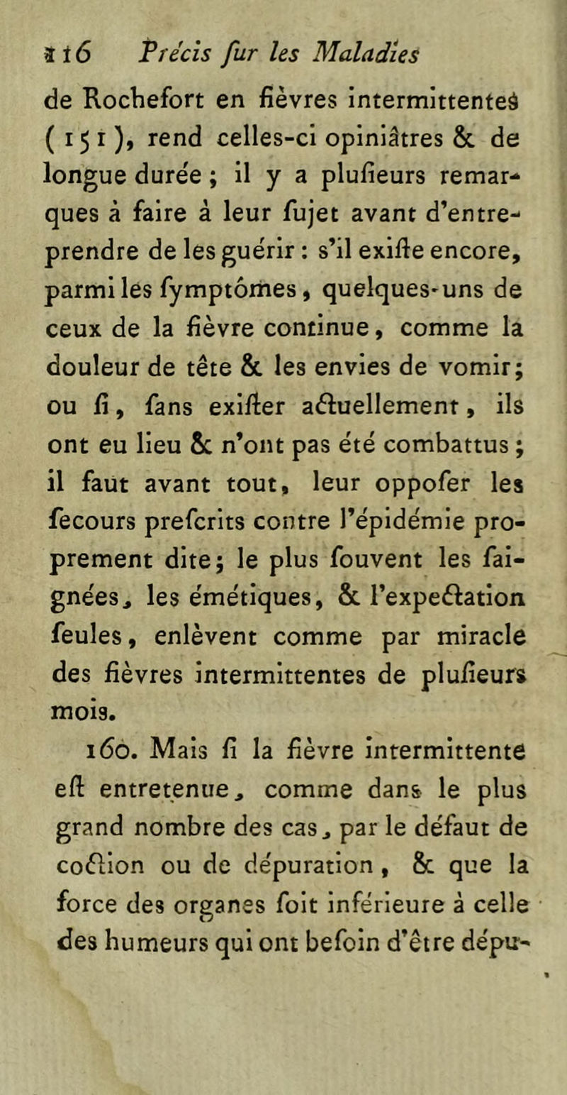 de Rochefort en fièvres intermittente^ (151), rend celles-ci opiniâtres & de longue durée ; il y a plufieurs remar- ques à faire à leur fujet avant d’entre- prendre de les guérir ; s’il exlfte encore, parmi les fymptôrhes, quelques-uns de ceux de la fièvre continue, comme la douleur de tête & les envies de vomir; ou fi, fans exlfier aftuellement, ils ont eu lieu &c n’ont pas été combattus ; il faut avant tout, leur oppofer les fecours prefcrlts contre l’épidémie pro- prement dite; le plus fouvent les fal- gnées, les émétiques, & l’expeftatlon feules, enlèvent comme par miracle des fièvres intermittentes de plufieurs mois. 160. Mais fi la fièvre intermittente eft entretenue, comme dans le plus grand nombre des cas, par le défaut de coèllon ou de dépuration, 8c que la force des organes folt inférieure à celle des humeurs qui ont befoin d’être dépu-