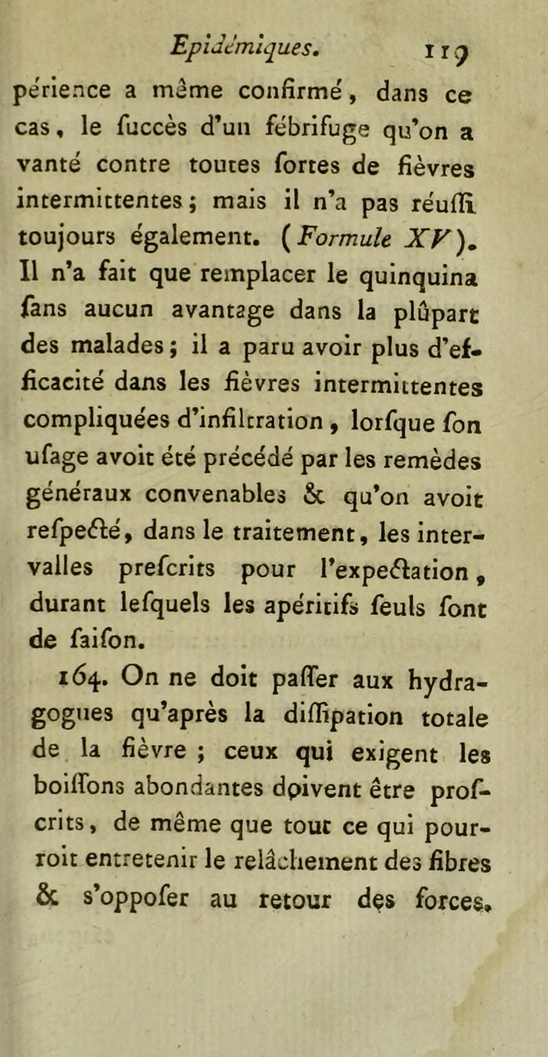 perience a meme confirme', dans ce cas, le fuccès d’un fébrifuge qu’on a vanté contre toutes fortes de fièvres intermittentes ; mais il n’a pas réufli toujours également. {Formule XV)^ Il n’a fait que remplacer le quinquina fans aucun avantage dans la plupart des malades ; il a paru avoir plus d’ef- ficacité dans les fièvres intermittentes compliquées d’infiltration , lorfque fon ufage avoir été précédé par les remèdes généraux convenables & qu’on avoit refpeélé, dans le traitement, les inter- valles prefcrlts pour l’expeèlation, durant lefquels les apéritifs feuls font de faifon. 164. On ne doit paflfer aux hydra- gognes qu’après la diffipatlon totale de la fièvre ; ceux qui exigent les bollfons abondantes dpivent être prof- crits, de même que tout ce qui pour- rolt entretenir le relâchement des fibres & s’oppofer au retour des forces.