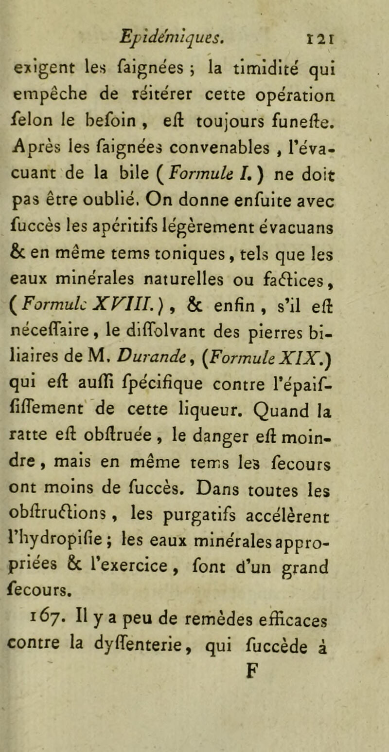 exigent les faignëes ; la timidité qui empêche de réitérer cette opération félon le befoin , eft toujours funefte. Après les faignées convenables , l’éva- cuant de la bile ( Formule /. ) ne doit pas être oublié. On donne enfuite avec fuccès les apéritifs légèrement évacuans & en même tems toniques, tels que les eaux minérales naturelles ou faélices, (^Formule X FUI.) y & enfin, s’il eft néceflaire , le diffolvant des pierres bi- liaires de M, Durandcy {For mule XIX.) qui eft aulïi fpécifique contre l’épaif- fiflTement’ de cette liqueur. Quand la ratte eft obftruée , le danger eft moin- dre , mais en même tems les fecours ont moins de fuccès. Dans toutes les obftruélions, les purgatifs accélèrent l’hydroplfie; les eaux minérales appro- priées & l’exercice, font d’un grand fecours. 167. Il y a peu de remèdes efficaces contre la dyffenterie, qui fuccède â F