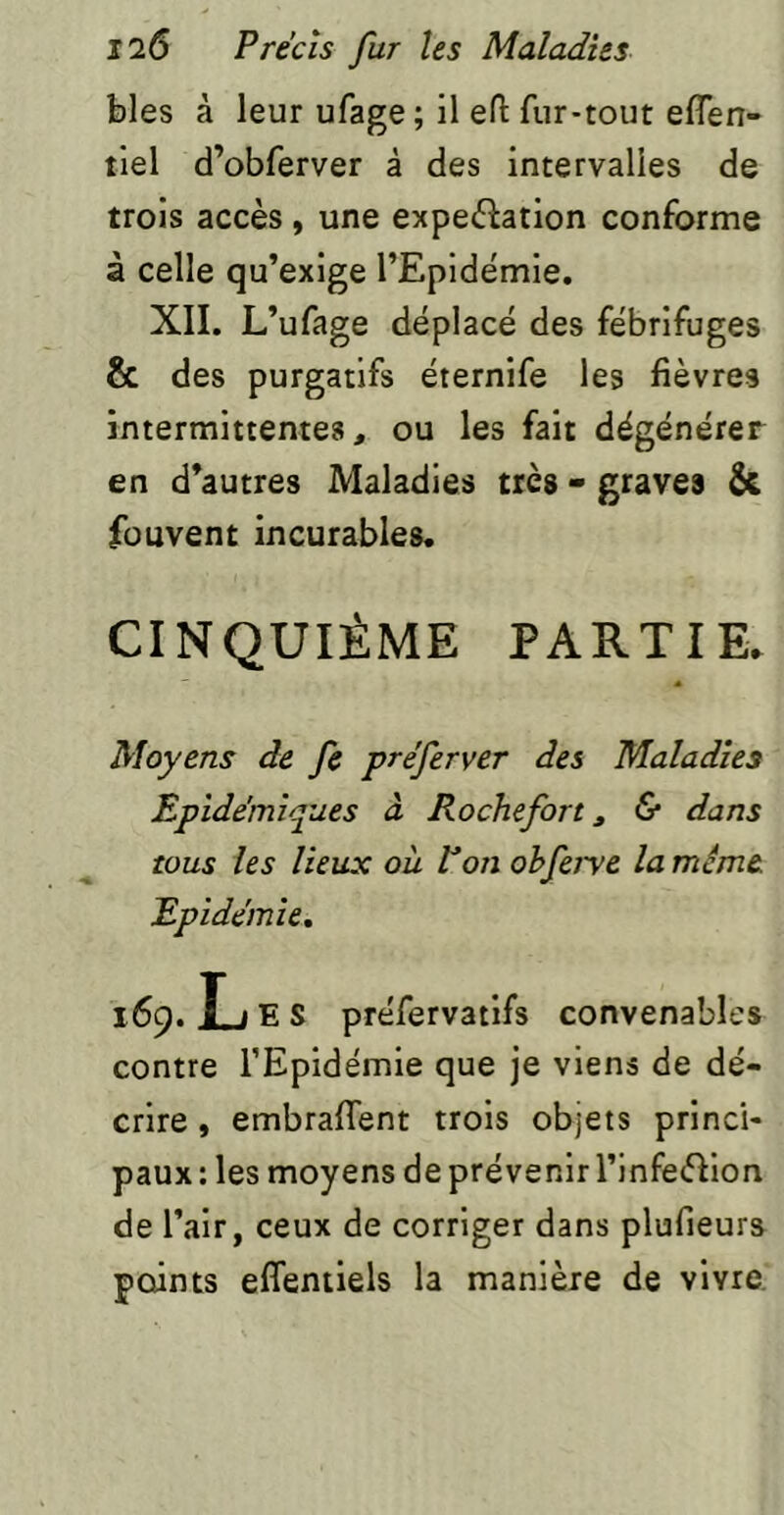 blés à leur ufage; il eft fur-tout eflen- tlel d’obferver à des intervalles de trois accès , une expeèîation conforme à celle qu’exige l’Epidémie. XII. L’ufage déplacé des fébrifuges & des purgatifs éternife les fièvres intermittentes, ou les fait dégénérer en d’autres Maladies très - graves & füuvent incurables. CINQUIÈME PARTIE. Moyens de fe préferver des Maladies Epidémiques à Rochefort, 5* dans tous les lieux où P on ohferve la même Epidémie. 169. L E S préfervatifs convenables contre l’Epidémie que je viens de dé- crire y embrafient trois objets princi- paux : les moyens de prévenir rinfeèlion de l’air, ceux de corriger dans plufieurs points effentiels la manière de vivre.