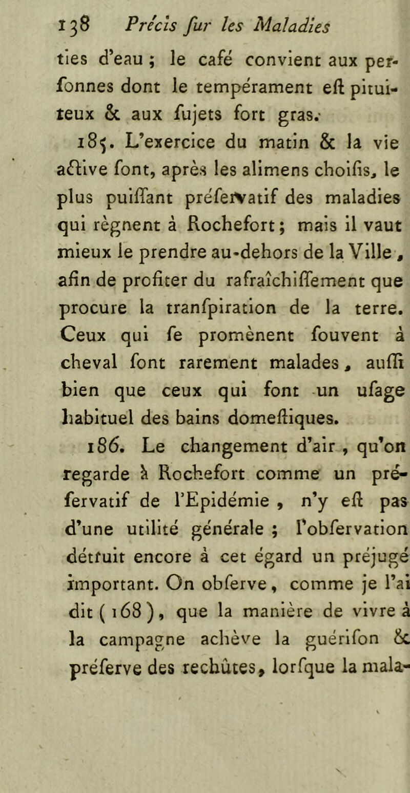 tles d’eau ; le café convient aux per- fonnes dont le tempérament eft pitui- teux & aux fujets fort gras.- iSij. L’exercice du matin & la vie aftive font, après les alimens choifis, le plus puifîant préfeiVatif des maladies qui régnent à Rochefort; mais il vaut mieux le prendre au-dehors de la Ville , afin de profiter du rafraîchiffement que procure la tranfpiration de la terre. Ceux qui fe promènent fouvent à cheval font rarement malades, auflt bien que ceux qui font un ufage habituel des bains domeftiques. 186. Le changement d’air , qu’on regarde h Rochefort comme un pré- fervatif de l’Epidémie , n’y eft pas d’une utilité générale ; l'ofifervatlon détruit encore à cet égard un préjugé important. On obferve, comme je l’ai dit (168), que la manière de vivre à la campagne achève la guérlfon &, préferve des rechutes, lorfque la mala-