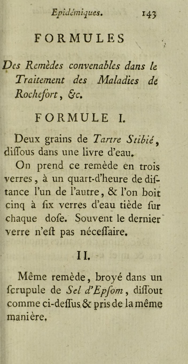 FORMULES l)es Remèdes convenables dans le Traitement des Maladies de Rochefirty &c, FORMULE 1. Deux grains de Tartre Stibiéy diffous dans une livre d’eau. On prend ce remède en trois verres , à un quart-d’heure de dis- tance l’un de l’autre, & l’on boit cinq à fix verres d’eau tiède fur chaque dofe. Souvent le dernier' verre n’eft pas néceffaire, IL Même remède, broyé dans un fcrupule de Sel d'Epfom, diflbut comme ci-deflus & pris de la même manière.