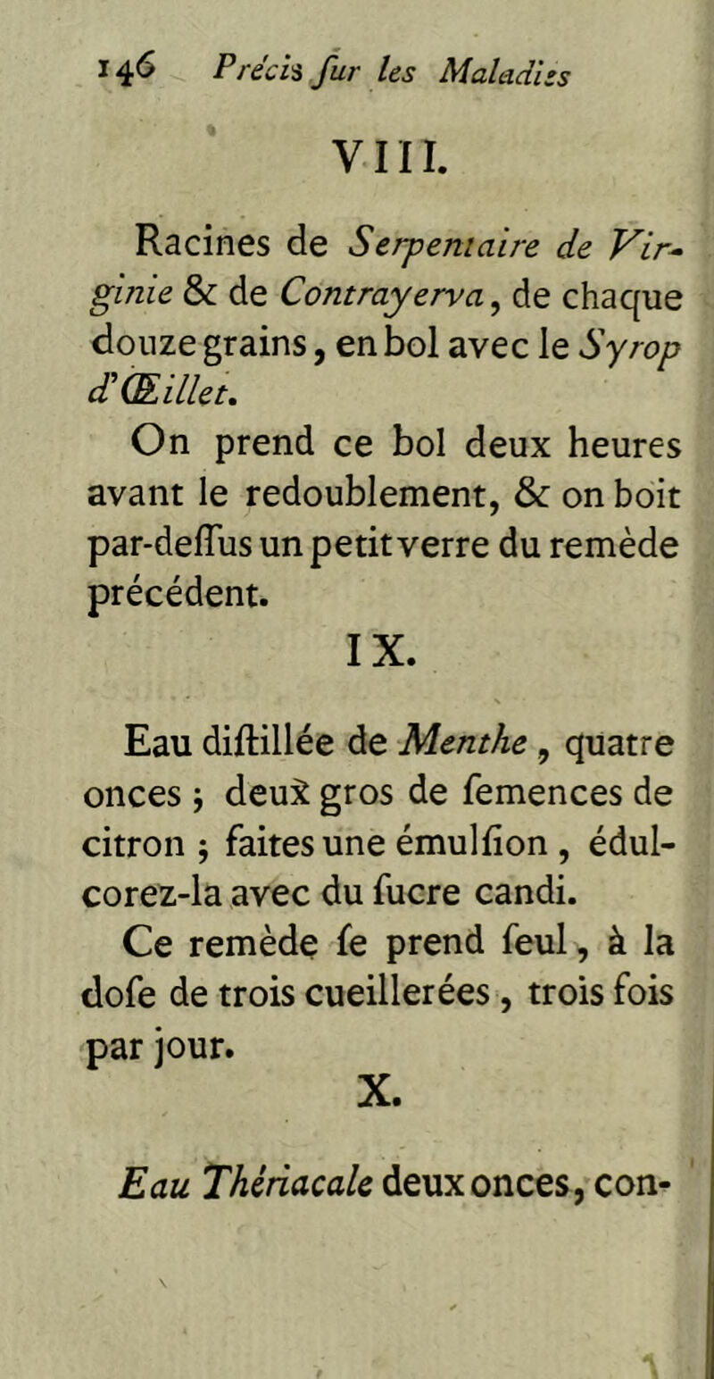 VIIÏ. Racines de Serpentaire de Vir^ ginie & de Contrayerva, de chaque douze grains, en bol avec le Syrop d'Œillet, On prend ce bol deux heures avant le redoublement, & on boit par*deflus un petit verre du remède précédent. IX. Eau diftillée de Menthe, quatre onces j deu:^ gros de femences de citron ; faites une émulfion , édul- corez-la avec du fucre candi. Ce remède fe prend feul , à la dofe de trois cueillerées, trois fois par jour. X. Eau Thétiacalc deux onces, con-