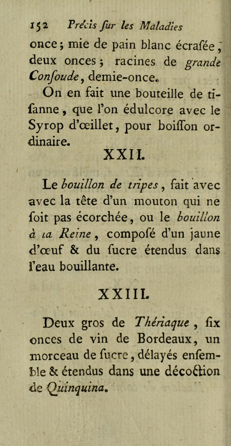 once ; mie de pain blanc écrafée ; deux onces ; racines de grande Confoude, demie-once« On en fait une bouteille de ti- fanne, que l’on édulcore avec le Syrop d’œillet, pour boiffon or- dinaire. XXIL Le houillon de tripes, fait avec avec la tête d’un mouton qui ne foit pas écorchée, ou le bouillon à La Reine, compofé d’un jaune d’œuf & du fucre étendus dans i’eau bouillante. XXIIL Deux gros de Thériaque , fîx onces de vin de Bordeaux, un morceau de fucre, délayés enfem- ble & étendus dans une décoélion de Quinquina,