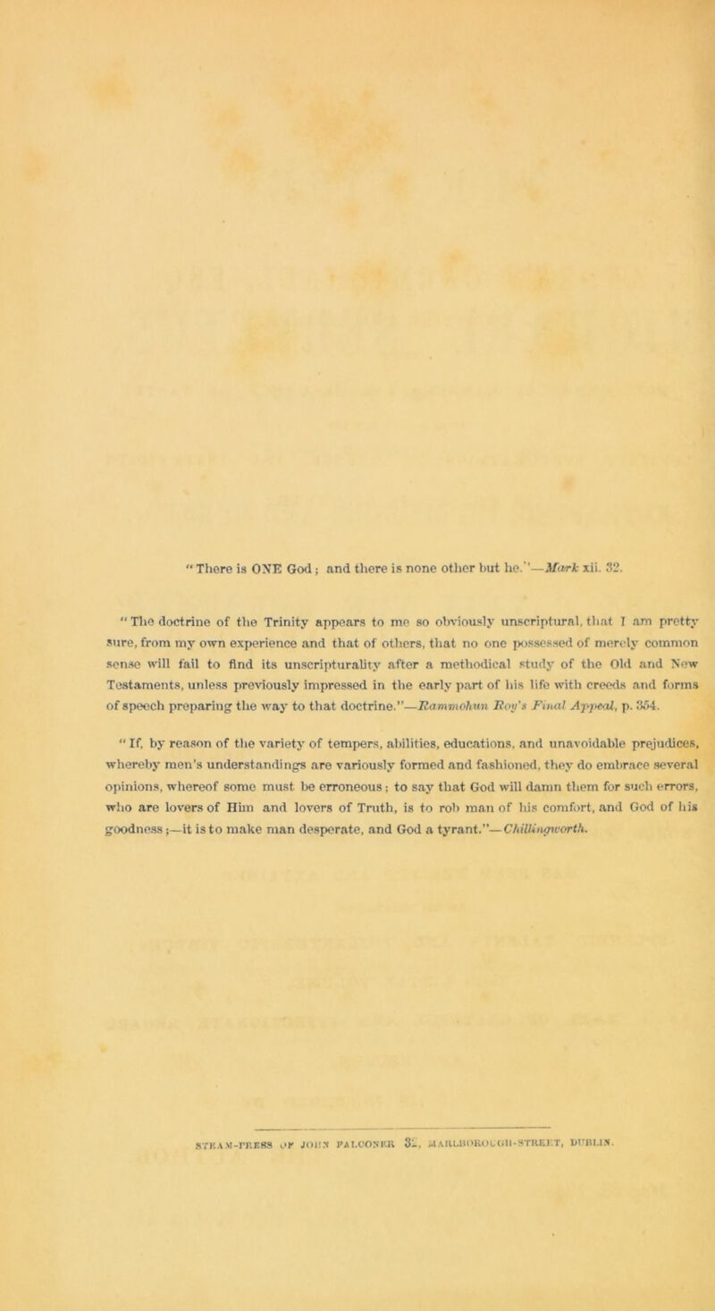 There is ONE God; and there is none other but he.’’—Mark xii. 32. “ The doctrine of the Trinity appears to me so obviously unscriptural, that I am pretty sure, from my own experience and that of others, that no one possessed of merely common sense will fail to find its unscripturality after a methodical study of the Old and New Testaments, unless previously impressed in the early part of his life with creeds and forms of speech preparing the way to that doctrine.”—IZammohun IZoy's Final Appeal, p. 354.  If, by reason of the variety of tempers, abilities, educations, and unavoidable prejudices, whereby men's understandings are variously formed and fashioned, they do embrace several opinions, whereof some must be erroneous: to say that God will damn them for such errors, who are lovers of Him and lovers of Truth, is to rob man of his comfort, and God of his goodness;—it is to make man desperate, and God a tyrant.”— ChiUitunvorth. steam-tress or joiix paloonrr Marlborough-street, Dublin.