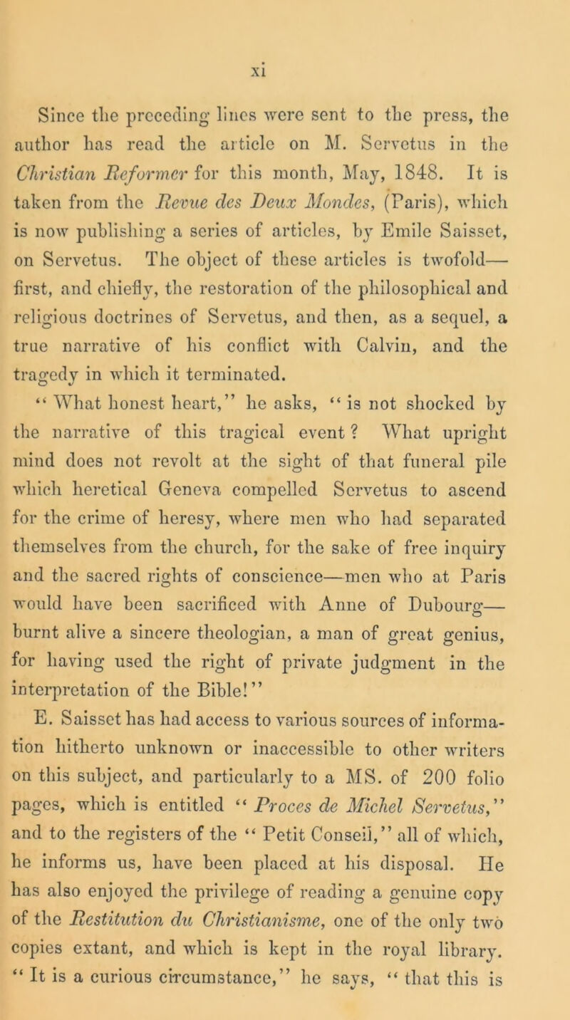 Since the preceding lines were sent to the press, the author has read the article on M. Servetus in the Christian Reformer for this month, May, 1848. It is taken from the Revue des Deux Mondes, (Paris), which is now publishing a series of articles, by Emile Saisset, on Servetus. The object of these articles is twofold— first, and chiefly, the restoration of the philosophical and religious doctrines of Servetus, and then, as a sequel, a true narrative of his conflict with Calvin, and the tragedy in which it terminated. “ What honest heart,” he asks, “ is not shocked by the narrative of this tragical event ? What upright mind does not revolt at the sight of that funeral pile which heretical Geneva compelled Servetus to ascend for the crime of heresy, where men who had separated themselves from the church, for the sake of free inquiry and the sacred rights of conscience—men who at Paris would have been sacrificed with Anne of Dubourg— burnt alive a sincere theologian, a man of great genius, for having used the right of private judgment in the interpretation of the Bible!” E. Saisset has had access to various sources of informa- tion hitherto unknown or inaccessible to other writers on this subject, and particularly to a MS. of 200 folio pages, which is entitled “ Proces de Micliel Servetus,” and to the registers of the “ Petit Conseii,” all of which, he informs us, have been placed at his disposal. He has also enjoyed the privilege of reading a genuine copy of the Restitution clu Christianisme, one of the only two copies extant, and which is kept in the royal library. “ It is a curious circumstance,” he says, “ that this is