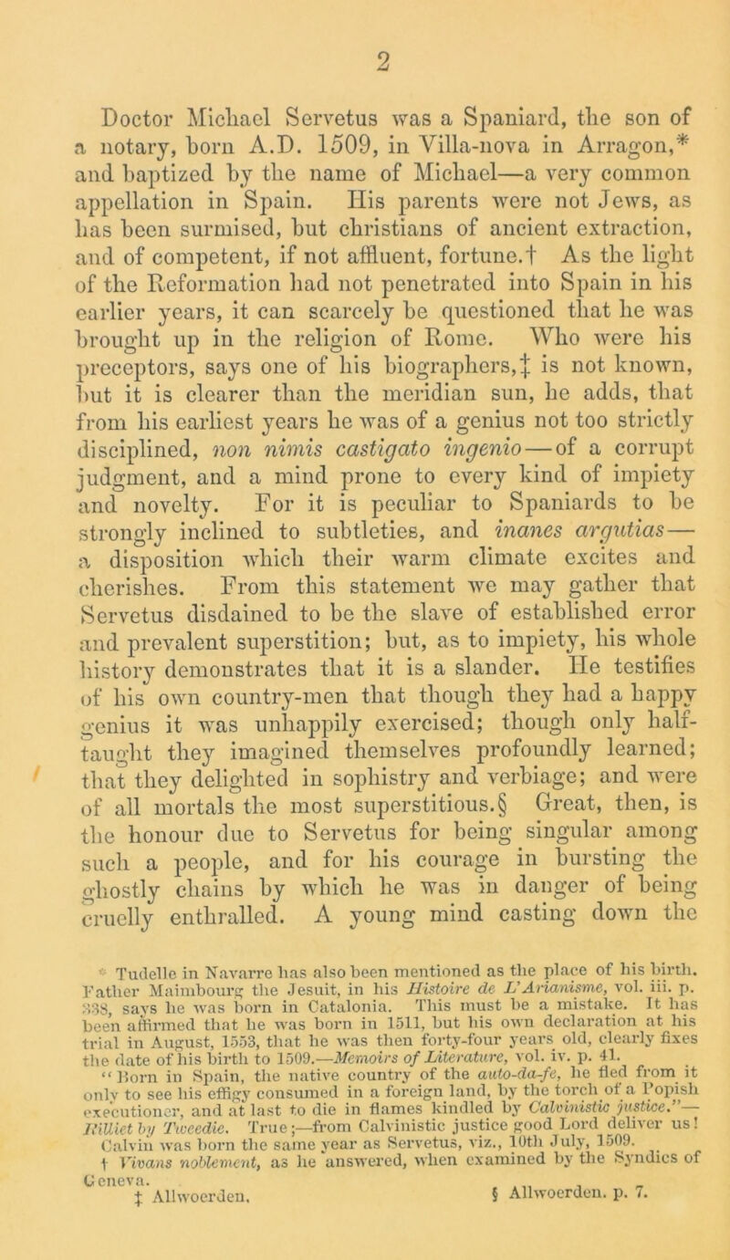 Doctor Micliael Servetus was a Spaniard, the son of a notary, horn A.D. 1509, in Villa-nova in Arragon,* and baptized by the name of Michael—a very common appellation in Spain. Ilis parents were not Jews, as has been surmised, but Christians of ancient extraction, and of competent, if not affluent, fortune.! As the light of the Reformation had not penetrated into Spain in his earlier years, it can scarcely be questioned that he was brought up in the religion of Rome. Who were his preceptors, says one of his biographers, j is not known, but it is clearer than the meridian sun, he adds, that from his earliest years he was of a genius not too strictly disciplined, non nimis castigato ingenio — of a corrupt judgment, and a mind prone to every kind of impiety and novelty. For it is peculiar to Spaniards to be strongly inclined to subtleties, and inanes argutias— a disposition which their warm climate excites and cherishes. From this statement we may gather that Servetus disdained to be the slave of established error and prevalent superstition; but, as to impiety, his whole history demonstrates that it is a slander. He testifies of his own country-men that though they had a bappv genius it was unhappily exercised; though only half- taught they imagined themselves profoundly learned; that they delighted in sophistry and verbiage; and were of all mortals the most superstitious.§ Great, then, is the honour due to Servetus for being singular among such a people, and for his courage in bursting the ghostly chains by which he was in danger of being cruelly enthralled. A young mind casting down the Tudelle in Navarre lias also been mentioned as the place of liis hirtli. Father Maimbourg the Jesuit, in his Histoire de L’Arianisme, vol. iii. p. 338, says he was born in Catalonia. This must be a mistake. It has been affirmed that he was born in 1511, but his own declaration at his trial in August, 1553, that he was then forty-four years old, clearly fixes the date of his birth to 1509.— Memoirs of Literature, vol. iv. p. 41. “Horn in Spain, the native country of the auto-da-fe, he fled from it only to see his effigy consumed in a foreign land, by the torch of a Popish executioner, and at last to die in flames kindled by Calvinistic justice. JliUiet by Tweedie. Truefrom Calvinistic justice good Lord deliver us! Calvin was born the same year as Servetus, viz., 10th July, 1509. t Vivans noblemcnt, as he answered, when examined by the Syndics of Geneva. f Allwoerden, § Allwoerden. p. 7.