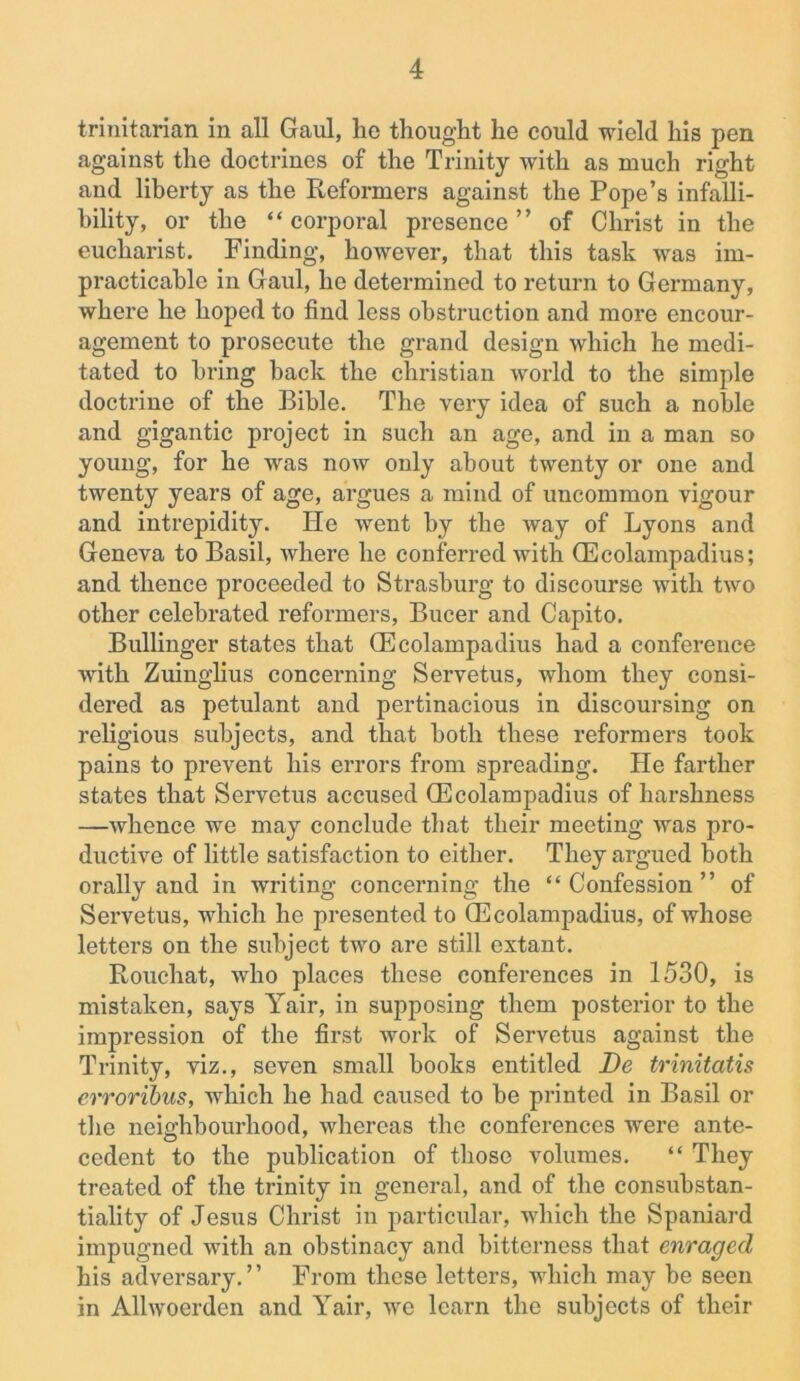 trinitarian in all Gaul, lie thought he could wield his pen against the doctrines of the Trinity with as much right and liberty as the Reformers against the Pope’s infalli- bility, or the “corporal presence” of Christ in the eucliarist. Finding, however, that this task was im- practicable in Gaul, he determined to return to Germany, where he hoped to find less obstruction and more encour- agement to prosecute the grand design which he medi- tated to bring back the Christian world to the simple doctrine of the Bible. The very idea of such a noble and gigantic project in such an age, and iu a man so young, for he was now only about twenty or one and twenty years of age, argues a mind of uncommon vigour and intrepidity. He went by the way of Lyons and Geneva to Basil, where he conferred with CEcolampadius; and thence proceeded to Strasburg to discourse with two other celebrated reformers, Bucer and Capito. Bullinger states that CEcolampadius had a conference with Zuinglius concerning Servetus, whom they consi- dered as petulant and pertinacious in discoursing on religious subjects, and that both these reformers took pains to prevent his errors from spreading. He farther states that Servetus accused CEcolampadius of harshness —whence we may conclude that their meeting was pro- ductive of little satisfaction to either. They argued both orally and in writing concerning the “Confession” of Servetus, which he presented to CEcolampadius, of whose letters on the subject two are still extant. Rouchat, who places these conferences in 1530, is mistaken, says Yair, in supposing them posterior to the impression of the first work of Servetus against the Trinity, viz., seven small books entitled De trinitatis erroribus, which he had caused to be printed in Basil or the neighbourhood, whereas the conferences were ante- cedent to the publication of those volumes. “ They treated of the trinity in general, and of the consubstan- tiality of Jesus Christ in particular, which the Spaniard impugned with an obstinacy and bitterness that enraged his adversary.” From these letters, which may be seen in Allwoerden and Yair, we learn the subjects of their