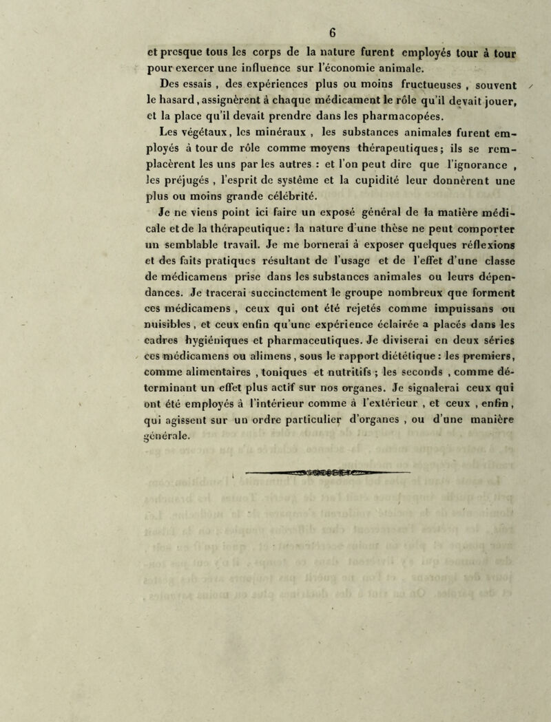 et presque tous les corps de la nature furent employés tour à tour pour exercer une influence sur l’économie animale. Des essais , des expériences plus ou moins fructueuses , souvent le hasard,assignèrent à chaque médicament le rôle qu’il devait jouer, et la place qu’il devait prendre dans les pharmacopées. Les végétaux, les minéraux , les substances animales furent em- ployés à tour de rôle comme moyens thérapeutiques; ils se rem- placèrent les uns parles autres : et l’on peut dire que l’ignorance , les préjugés , l’esprit de système et la cupidité leur donnèrent une plus ou moins grande célébrité. Je ne viens point ici faire un exposé général de la matière médi- cale et de la thérapeutique: la nature d’une thèse ne peut comporter un semblable travail. Je me bornerai à exposer quelques réflexions et des faits pratiques résultant de l’usage et de l’effet d’une classe de médicamens prise dans les substances animales ou leurs dépen- dances. Je tracerai succinctement le groupe nombreux que forment ces médicamens , ceux qui ont été rejetés comme impuissans ou nuisibles, et ceux enfin qu’une expérience éclairée a placés dans les cadres hygiéniques et pharmaceutiques. Je diviserai en deux séries ces médicamens ou alimens , sous le rapport diététique : les premiers, comme alimentaires .toniques et nutritifs ; les seconds .comme dé- terminant un effet plus actif sur nos organes. Je signalerai ceux qui ont été employés à l’intérieur comme à l’extérieur , et ceux , enfin, qui agissent sur un ordre particulier d’organes , ou d’une manière générale.