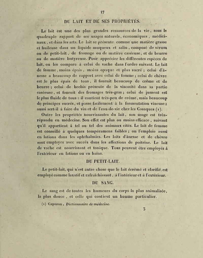 DU LAIT ET DE SES PROPRIÉTÉS. _ * Le lait est une des plus grandes ressources de la vie , sous le quadruple rapport de ses usages naturels, économiques , médici- naux , et dans les arts. Le lait se présente comme une matière grasse et huileuse dans un liquide muqueux et salin , composé de sérum ou de petit-lait , de fromage ou de matière caséeuse, et de beurre ou de matière butyreuse. Pour apprécier les différentes espèces de lait, on les compare à celui de vache dans l’ordre suivant. Le lait de femme , moins épais , moins opaque et plus sucré ; celui d’à- nesse a beaucoup de rapport avec celui de femme ; celui de chèvre est le plus épais de tous , il fournit beaucoup de crème et de beurre ; celui de brebis présente de la viscosité dans sa partie caséeuse , et fournit des fromages très-gras ; celui de jument est le plus fluide de tous : il contient très-peu de crème, mais beaucoup de principes sucrés, et passe facilement à la fermentation vineuse; aussi sert-il à faire du vin et de l’eau-de-vie chez les Cosaques (i). Outre les propriétés nourrissantes du lait, son usage est très- répandu en médecine. Son effet est plus ou moins efficace , suivant qu’il appartient à tel ou tel des animaux cités. Le lait de femme est conseillé à quelques tempéramens faibles ; on l’emploie aussi en lotions dans les ophlhalmies. Les laits d’ânesse et de chèvre sont employés avec succès dans les affections de poitrine. Le lait de vache est nourrissant et tonique. Tous peuvent être employés à l’extérieur en lotions ou en bains. DU PETIT-LAIT. Le petit-lait, qui n’est autre chose que le lait écrémé et clarifié, est employé comme laxatif et rafraîchissant, à l’intérieur et à l’extérieur. DU SANG. Le sang est de toutes les humeurs du corps la plus annualisée, la plus douce , et celle qui contient un baume particulier. (1) Capuron , Dictionnaire de médecine. 3