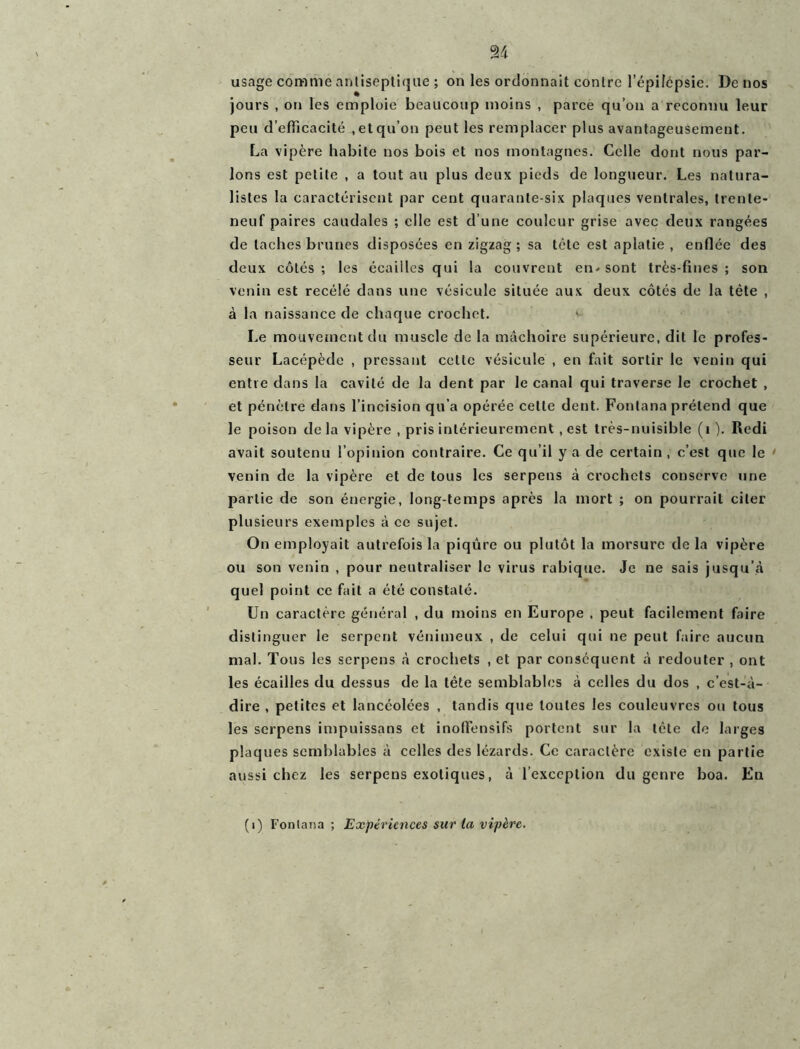 usage comme antiseptique ; on les ordonnait contre l’épifépsie. De nos jours , on les emploie beaucoup moins , parce qu’on a reconnu leur peu d’efficacité , et qu’on peut les remplacer plus avantageusement. La vipère habite nos bois et nos montagnes. Celle dont nous par- lons est petite , a tout au plus deux pieds de longueur. Les natura- listes la caractérisent par cent quarante-six plaques ventrales, trente- neuf paires caudales ; elle est d’une couleur grise avec deux rangées de taches brunes disposées en zigzag; sa tête est aplatie , enflée des deux côtés ; les écailles qui la couvrent en- sont très-fines ; son venin est recélé dans une vésicule située aux deux côtés de la tète , à la naissance de chaque crochet. Le mouvement du muscle de la mâchoire supérieure, dit le profes- seur Lacépède , pressant cette vésicule , en fait sortir le venin qui entre dans la cavité de la dent par le canal qui traverse le crochet , et pénètre dans l’incision qu’a opérée cette dent. Fontana prétend que le poison de la vipère , pris intérieurement , est très-nuisible (1 ). Redi avait soutenu l’opinion contraire. Ce qu’il y a de certain , c’est que le venin de la vipère et de tous les serpens à crochets conserve une partie de son énergie, long temps après la mort ; on pourrait citer plusieurs exemples à ce sujet. On employait autrefois la piqûre ou plutôt la morsure de la vipère ou son venin , pour neutraliser le virus rabique. Je ne sais jusqu’à quel point ce fait a été constaté. Un caractère général , du moins en Europe . peut facilement faire distinguer le serpent vénimeux , de celui qui ne peut faire aucun mal. Tous les serpens à crochets , et par conséquent à redouter , ont les écailles du dessus de la tête semblables à celles du dos , c’est-à- dire , petites et lancéolées , tandis que toutes les couleuvres ou tous les serpens impuissans et inoflensifs portent sur la tête de larges plaques semblables à celles des lézards. Ce caractère existe en partie aussi chez les serpens exotiques, à l’exception du genre boa. En