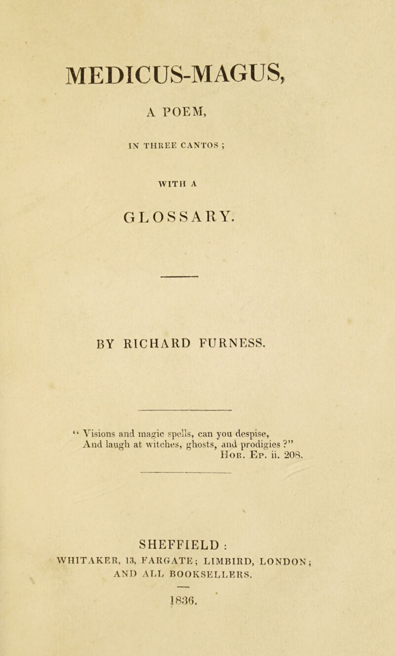 MEDIC US-MAGUS, A POEM, IN THREE CANTOS ; WITH A GLOSSARY. BY RICHARD FURNESS. “ Visions and magic spells, can you despise, And laugh at witches, ghosts, and prodigies ?” Hor. Ep. ii. 208. SHEFFIELD : WHITAKER, 13, FARGATE; LIMBIRD, LONDON AND ALL BOOKSELLERS. 1836.