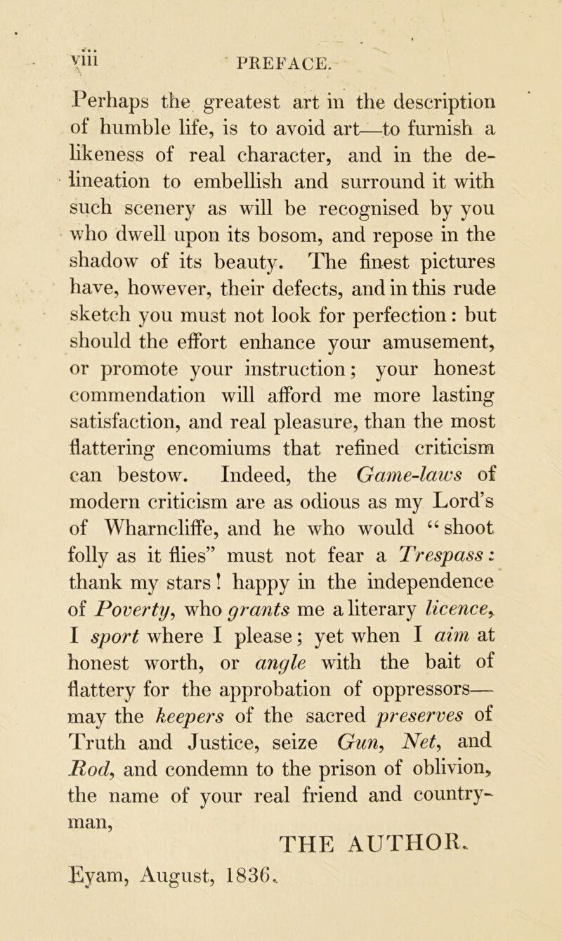 Perhaps the greatest art in the description of humble life, is to avoid art—to furnish a likeness of real character, and in the de- lineation to embellish and surround it with such scenery as will be recognised by you who dwell upon its bosom, and repose in the shadow of its beauty. The finest pictures have, however, their defects, and in this rude sketch you must not look for perfection: but should the effort enhance your amusement, or promote your instruction; your honest commendation will afford me more lasting satisfaction, and real pleasure, than the most flattering encomiums that refined criticism can bestow. Indeed, the Game-laws of modern criticism are as odious as my Lord’s of Wharncliffe, and he who would “ shoot folly as it flies” must not fear a Trespass: thank my stars! happy in the independence of Poverty, who grants me a literary licence, I sport where I please; yet when I aim at honest worth, or angle with the bait of flattery for the approbation of oppressors— may the keepers of the sacred preserves of Truth and Justice, seize Gun, Net, and Pod, and condemn to the prison of oblivion, the name of your real friend and country- man, THE AUTHOR*