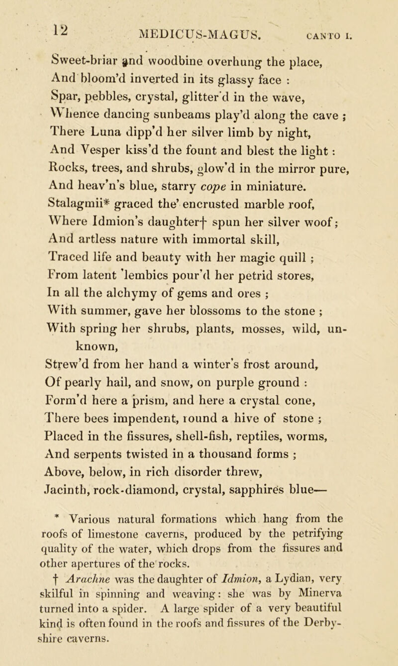 Sweet-briar y,nci woodbine overhung the place, And bloom’d inverted in its glassy face : Spar, pebbles, crystal, glitter'd in the wave, Whence dancing sunbeams play’d along the cave ; There Luna dipp’d her silver limb by night, And Vesper kiss’d the fount and blest the light: Rocks, trees, and shrubs, glow’d in the mirror pure, And heav’n’s blue, starry cope in miniature. Stalagmii* graced the’ encrusted marble roof. Where Idmion’s daughter]' spun her silver woof; And artless nature with immortal skill, Traced life and beauty with her magic quill ; From latent lembics pour’d her petrid stores, In all the alchymy of gems and ores ; With summer, gave her blossoms to the stone ; With spring her shrubs, plants, mosses, wild, un- known, Strew’d from her hand a winter’s frost around. Of pearly hail, and snow, on purple ground : Form’d here a prism, and here a crystal cone, There bees impendent, round a hive of stone ; Placed in the fissures, shell-fish, reptiles, worms, And serpents twisted in a thousand forms ; Above, below, in rich disorder threw, Jacinth, rock-diamond, crystal, sapphires blue— * Various natural formations which hang from the roofs of limestone caverns, produced by the petrifying quality of the water, which drops from the fissures and other apertures of the rocks. f Arachne was the daughter of Idmion, a Lydian, very skilful in spinning and weaving: she was by Minerva turned into a spider. A large spider of a very beautiful kind is often found in the roofs and fissures of the Derby- shire caverns.