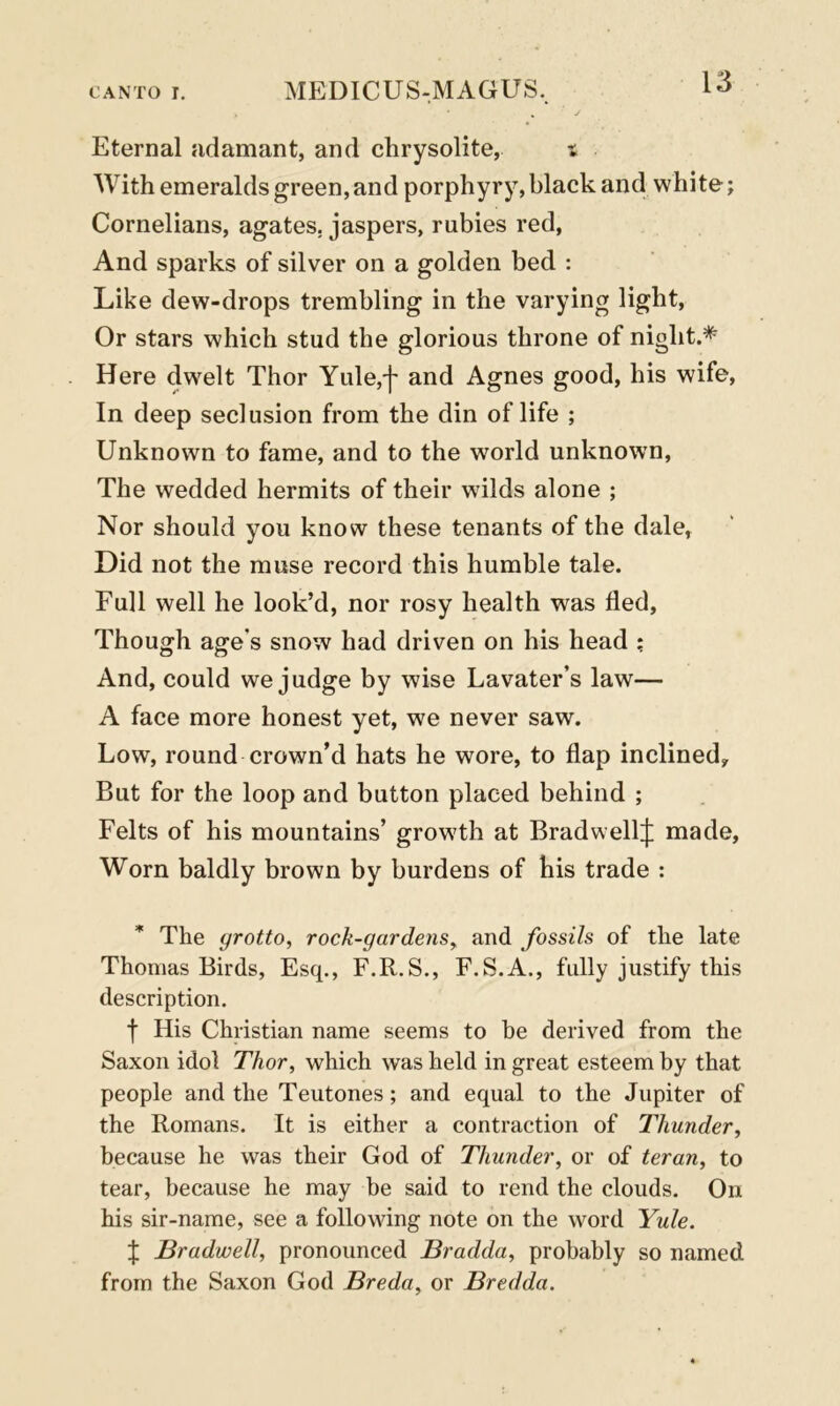 Eternal adamant, and chrysolite, t With emeralds green, and porphyry, black and white; Cornelians, agates, jaspers, rubies red, And sparks of silver on a golden bed : Like dew-drops trembling in the varying light, Or stars which stud the glorious throne of night.* Here dwelt Thor Yule,j' and Agnes good, his wife, In deep seclusion from the din of life ; Unknown to fame, and to the world unknown, The wedded hermits of their wilds alone ; Nor should you know these tenants of the dale, Did not the muse record this humble tale. Full well he look’d, nor rosy health was fled, Though age’s snow had driven on his head ; And, could we judge by wise Lavater’s law— A face more honest yet, we never saw. Low, round crown’d hats he wore, to flap inclined. But for the loop and button placed behind ; Felts of his mountains’ growth at BradwellJ made. Worn baldly brown by burdens of his trade : * The grotto, rock-gardens, and fossils of the late Thomas Birds, Esq., F.R.S., F.S.A., fully justify this description. f His Christian name seems to be derived from the Saxon idol Thor, which was held in great esteem by that people and the Teutones; and equal to the Jupiter of the Romans. It is either a contraction of Thunder, because he was their God of Thunder, or of teran, to tear, because he may be said to rend the clouds. On his sir-name, see a following note on the word Yule. J Bradwell, pronounced Bradda, probably so named from the Saxon God Breda, or Bredda.