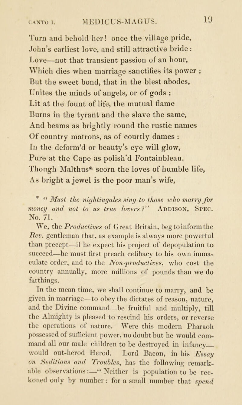 Turn and behold her! once the village pride, John’s earliest love, and still attractive bride: Love—not that transient passion of an hour, Which dies when marriage sanctifies its power ; But the sweet bond, that in the blest abodes, Unites the minds of angels, or of gods ; Lit at the fount of life, the mutual flame Burns in the tyrant and the slave the same, And beams as brightly round the rustic names Of country matrons, as of courtly dames : In the deform’d or beauty’s eye will glow% Pure at the Cape as polish’d Fontainbleau. Though Malthus* scorn the loves of humble life, As bright a jewel is the poor man’s wife, * “ Must the nightingales sing to those who marry for money and not to us true lovers?” Addison, Spec. No. 71. We, the Productives of Great Britain, beg to inform the Rev. gentleman that, as example is always more powerful than precept—-if he expect his project of depopulation to succeed—he must first preach celibacy to his own imma- culate order, and to the Non-productives, who cost the country annually, more millions of pounds than we do farthings. In the mean time, we shall continue to marry, and be given in marriage—to obey the dictates of reason, nature, and the Divine command—be fruitful and multiply, till the Almighty is pleased to rescind his orders, or reverse the operations of nature. Were this modern Pharaoh possessed of sufficient power, no doubt but he would com- mand all our male children to be destroyed in infancy would out-herod Herod. Lord Bacon, in his Essay on Seditions and Troubles, has the following remark- able observations :—“ Neither is population to be rec- koned only by number: for a small number that spend