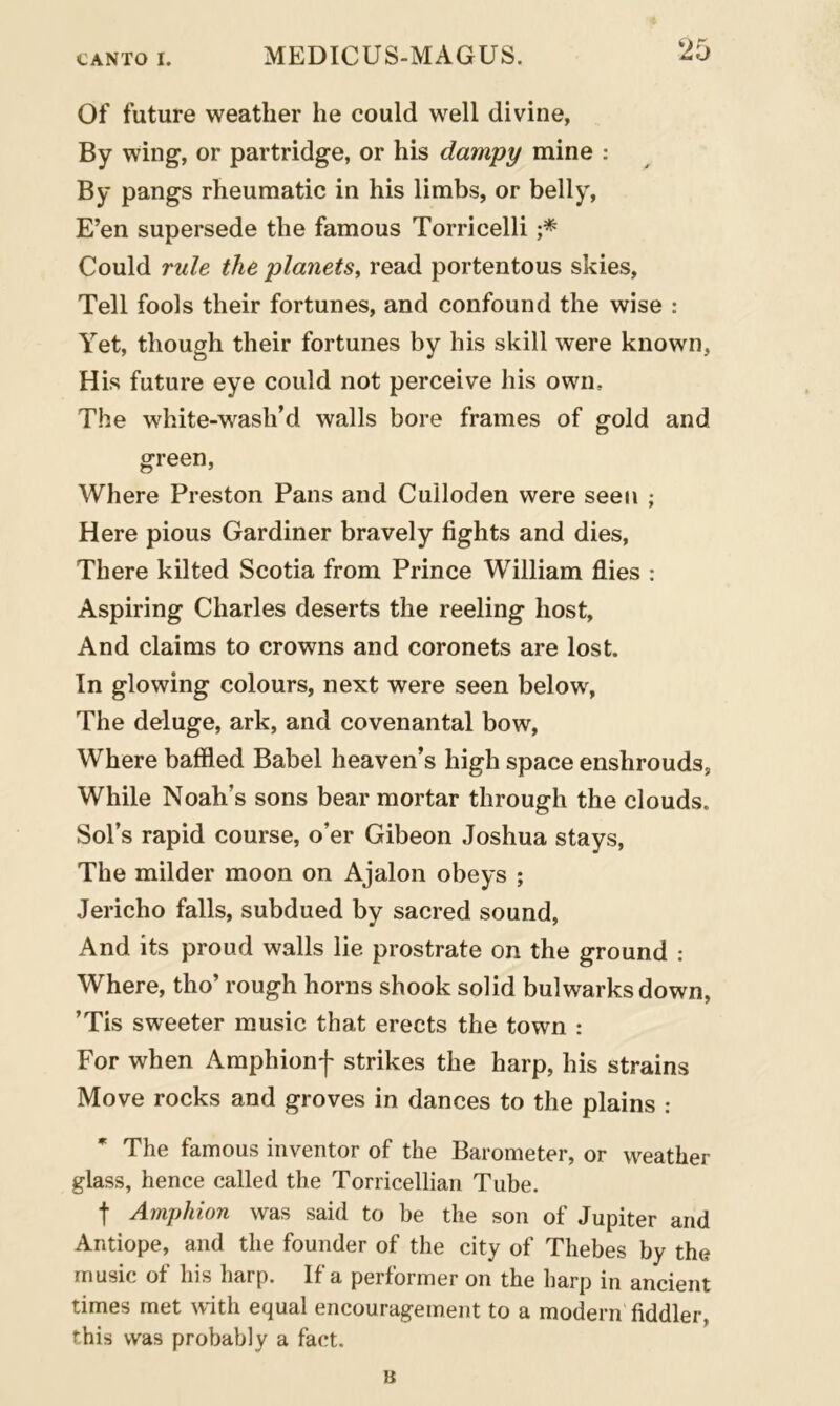Of future weather he could well divine, By wing, or partridge, or his dampy mine : By pangs rheumatic in his limbs, or belly, E’en supersede the famous Torricelli ;* Could rule, the planets, read portentous skies, Tell fools their fortunes, and confound the wise : Yet, though their fortunes by his skill were known, His future eye could not perceive his own. The white-wasli’d walls bore frames of gold and green, Where Preston Pans and Culloden were seen ; Here pious Gardiner bravely fights and dies, There kilted Scotia from Prince William flies : Aspiring Charles deserts the reeling host. And claims to crowns and coronets are lost. In glowing colours, next were seen below, The deluge, ark, and covenantal bow, Where baffled Babel heaven’s high space enshrouds, While Noah’s sons bear mortar through the clouds. Sol’s rapid course, o’er Gibeon Joshua stays, The milder moon on Ajalon obeys ; Jericho falls, subdued by sacred sound, And its proud walls lie prostrate on the ground : Where, tho’ rough horns shook solid bulwarks down, ’Tis sweeter music that erects the town : For when Amphionf strikes the harp, his strains Move rocks and groves in dances to the plains : * The famous inventor of the Barometer, or weather glass, hence called the Torricellian Tube. f Amphion was said to he the son of Jupiter and Antiope, and the founder of the city of Thebes by the music of his harp. If a performer on the harp in ancient times met with equal encouragement to a modern fiddler, this was probably a fact.