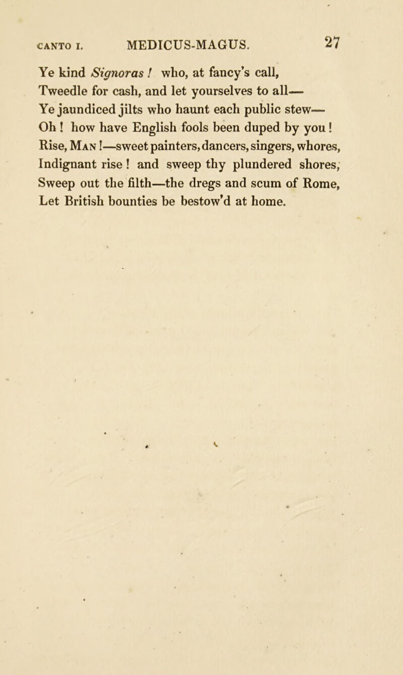 Ye kind Signoras ! who, at fancy’s call, Tweedle for cash, and let yourselves to all— Ye jaundiced jilts who haunt each public stew— Oh ! how have English fools been duped by you! Rise, Man !—sweet painters, dancers, singers, whores, Indignant rise! and sweep thy plundered shores, Sweep out the filth—the dregs and scum of Rome, Let British bounties be bestow’d at home.