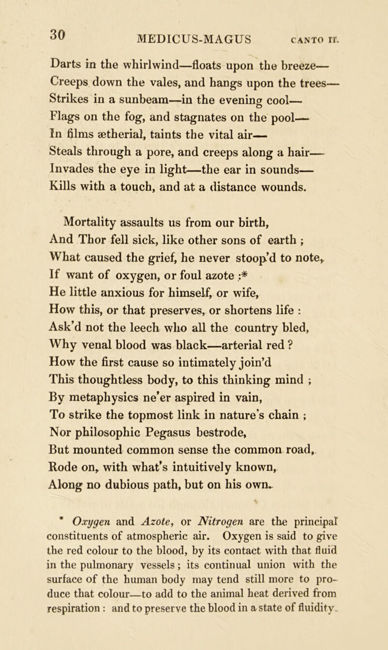 Darts in the whirlwind—floats upon the breeze— Creeps down the vales, and hangs upon the trees— Strikes in a sunbeam—in the evening cool— Flags on the fog, and stagnates on the pool— In films aetherial, taints the vital air— Steals through a pore, and creeps along a hair— Invades the eye in light—the ear in sounds— Kills with a touch, and at a distance wounds. Mortality assaults us from our birth, And Thor fell sick, like other sons of earth ; What caused the grief, he never stoop’d to note* If want of oxygen, or foul azote :* He little anxious for himself, or wife, How this, or that preserves, or shortens life : Ask’d not the leech who all the country bled, Why venal blood was black—arterial red ? How the first cause so intimately join’d This thoughtless body, to this thinking mind ; By metaphysics ne’er aspired in vain, To strike the topmost link in nature’s chain ; Nor philosophic Pegasus bestrode, But mounted common sense the common road, Rode on, with what’s intuitively known, Along no dubious path, but on his own. * Oxygen and Azote, or Nitrogen are the principal constituents of atmospheric air. Oxygen is said to give the red colour to the blood, by its contact with that fluid in the pulmonary vessels; its continual union with the surface of the human body may tend still more to pro- duce that colour—to add to the animal heat derived from respiration : and to preserve the blood in a state of fluidity