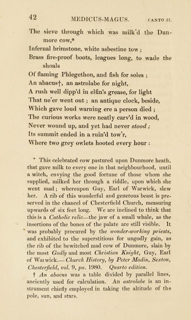 The sieve through which was milk'd the Dun- more cow,* Infernal brimstone, white asbestine tow ; Brass fire-proof boots, leagues long, to wade the shoals Of flaming Phlegethon, and fish for soles ; An abacusf, an astrolabe for night, A rush well dipp’d in elfin’s grease, for light That ne’er went out ; an antique clock, beside, Which gave loud warning ere a person died ; The curious works were neatly carv’d in wood, Never wound up, and yet had never stood; Its summit ended in a ruin’d tow’r, Where two grey owlets hooted every hour : This celebrated cow pastured upon Dunmore heath, that gave milk to every one in that neighbourhood, until a witch, envying the good fortune of those whom she supplied, milked her through a riddle, upon which she went mad; whereupon Guy, Earl of Warwick, slew her. A rib of this wonderful and generous beast is pre- served in the chancel of Chesterfield Church, measuring upwards of six feet long. We are inclined to think that this is a Catholic relic—the jaw of a small whale, as the insertions of the bones of the palate are still visible. It ~ was probably procured by the wonder-working priests, and exhibited to the superstitious for ungodly gain, as the rib of the bewitched mad cow of Dunmore, slain by the most Godly and most Christian Knight, Guy, Earl of Warwick.— Church History, by Peter Madin, Sexton, Chesterfield, vol. 9, pa. 1980. Quarto edition. f An abacus was a table divided by parallel lines, anciently used for calculation. An astrolabe is an in- strument chiefly employed in taking the altitude of the pole, sun, and stars.