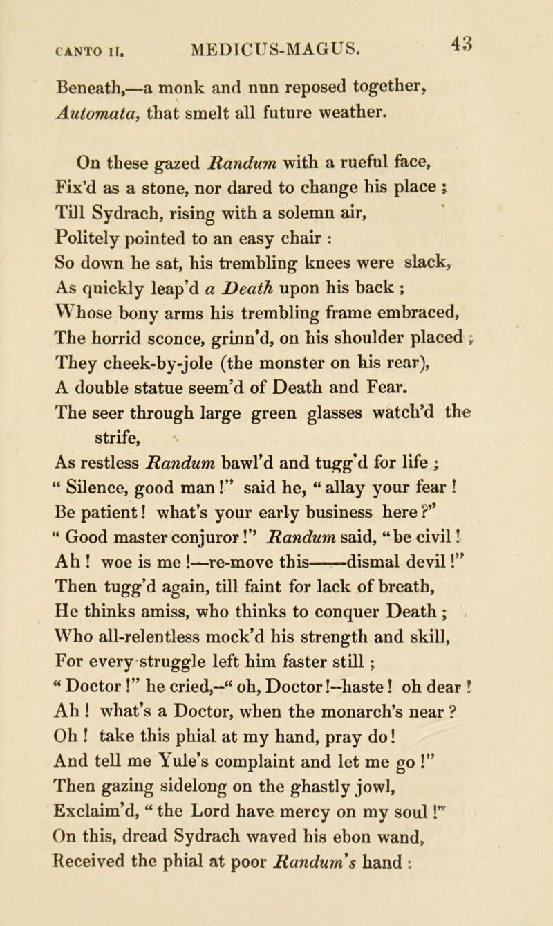 Beneath,—a monk and nun reposed together, Automata, that smelt all future weather. On these gazed Randum with a rueful face. Fix’d as a stone, nor dared to change his place ; Till Sydrach, rising with a solemn air, Politely pointed to an easy chair : So down he sat, his trembling knees were slack, As quickly leap’d a Death upon his back ; Whose bony arms his trembling frame embraced, The horrid sconce, grinn’d, on his shoulder placed \ They cheek-by-jole (the monster on his rear), A double statue seem’d of Death and Fear. The seer through large green glasses watch’d the strife, As restless Randum bawl’d and tugg'd for life ; “ Silence, good man!” said he, “ allay your fear ! Be patient! what’s your early business here “ Good master conjuror!’’ Randum said, “be civil! Ah ! woe is me !—re-move this dismal devil!” Then tugg’d again, till faint for lack of breath. He thinks amiss, who thinks to conquer Death ; Who all-relentless mock’d his strength and skill, For every struggle left him faster still; “ Doctor!” he cried,oh, Doctor!—haste! oh dear ! Ah ! what’s a Doctor, when the monarch’s near ? Oh ! take this phial at my hand, pray do! And tell me Yule’s complaint and let me go !” Then gazing sidelong on the ghastly jowl, Exclaim’d, “ the Lord have mercy on my soul T On this, dread Sydrach waved his ebon wand, Received the phial at poor Randum's hand :