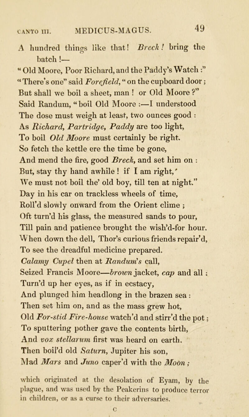 A hundred things like that! Brech! bring the batch !— “ Old Moore, Poor Richard, and the Paddy’s Watch “ There’s one” said Forefield, “ on the cupboard door; But shall we boil a sheet, man ! or Old Moore ?” Said Randum, “ boil Old Moore :—I understood The dose must weigh at least, two ounces good : As Richard, Partridge, Paddy are too light, To boil Old Moore must certainly be right. So fetch the kettle ere the time be gone, And mend the fire, good Brech, and set him on : But, stay thy hand awhile ! if I am right/ We must not boil the’ old boy, till ten at night.” Day in his car on trackless wheels of time, Roll’d slowly onward from the Orient clime ; Oft turn’d his glass, the measured sands to pour, Till pain and patience brought the wish’d-for hour. When down the dell, Thor’s curious friends repair’d, To see the dreadful medicine prepared. Calamy Cupel then at Randum's call, Seized Francis Moore—brown jacket, cap and all; Turn’d up her eyes, as if in ecstacy, And plunged him headlong in the brazen sea: Then set him on, and as the mass grew hot, Old For-stid Fire-house watch’d and stirr’d the pot; To sputtering pother gave the contents birth, And vox stellarum first was heard on earth. Then boil’d old Saturn, Jupiter his son, Mad Mars and Juno caper’d with the Moon; which originated at the desolation of Eyam, by the plague, and was used by the Peakerins to produce terror in children, or as a curse to their adversaries. c