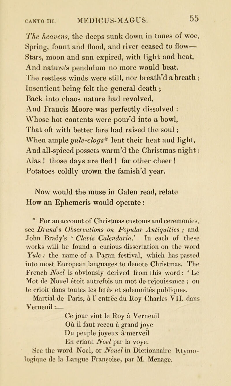 The heavens, the deeps sunk down in tones of woe, Spring, fount and flood, and river ceased to flow— Stars, moon and sun expired, with light and heat, And nature’s pendulum no more would beat. Fhe restless winds were still, nor breath’d a breath ; Insentient being felt the general death ; Back into chaos nature had revolved, And Francis Moore was perfectly dissolved : Whose hot contents were pour’d into a bowl, That oft with better fare had raised the soul; When ample yule-clogs* lent their heat and light, And all-spiced possets warm’d the Christmas night: Alas ! those days are fled ! far other cheer ! Potatoes coldly crown the famish’d year. Now would the muse in Galen read, relate How an Ephemeris would operate: * For an account of Christmas customs and ceremonies, see Brand’s Observations on Popular Antiquities ; and John Brady’s ‘ Clavis Calendaria.’ In each of these works will he found a curious dissertation on the word Yule ; the name of a Pagan festival, which has passed into most European languages to denote Christmas. The French Noel is obviously derived from this word: ‘ Le Mot de Nouel etoit autrefois un mot de rejouissance ; on le crioit dans toutes les fetes et solemnites publiques. Martial de Paris, a F entree du Roy Charles VII. dans Verneuil:— Ce jour vint le Roy a Verneuil Ou il faut receu a grand joye Du peuple joyeux a merveil En criant Noel par la voye. See the word Noel, or Nouel in Dictionnaire Etymo- logique de la Langue Franfoise, par M. Menage.