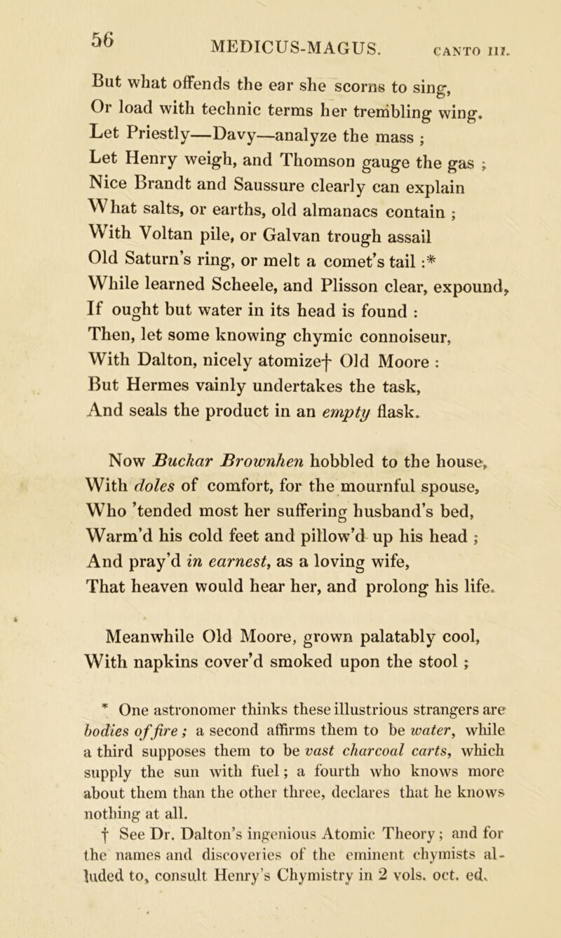 MEDICUS-MAGUS. CANTO 111. But what offends the ear she scorns to sing, Or load with technic terms her trembling wing. Let Priestly—Davy—analyze the mass ; Let Henry weigh, and Thomson gauge the gas ; Nice Brandt and Saussure clearly can explain What salts, or earths, old almanacs contain ; With Voltan pile, or Galvan trough assail Old Saturn’s ring, or melt a comet’s tail :* While learned Scheele, and Plisson clear, expound. If ought but water in its head is found : Then, let some knowing chymic connoiseur, With Dalton, nicely atomizef Old Moore : But Hermes vainly undertakes the task, And seals the product in an empty flask. Now Buckar Brownhen hobbled to the house. With doles of comfort, for the mournful spouse. Who ’tended most her suffering husband’s bed, Warm’d his cold feet and pillow’d up his head ; And pray’d in earnest, as a loving wife, That heaven would hear her, and prolong his life. Meanwhile Old Moore, grown palatably cool, With napkins cover’d smoked upon the stool ; * One astronomer thinks these illustrious strangers are bodies of fire; a second affirms them to be water, while a third supposes them to be vast charcoal carts, which supply the sun with fuel; a fourth who knows more about them than the other three, declares that he knows nothing at all. f See Dr. Dalton’s ingenious Atomic Theory ; and for the names and discoveries of the eminent chymists al- luded to, consult Henry’s Chymistry in 2 vols. oct. ed.