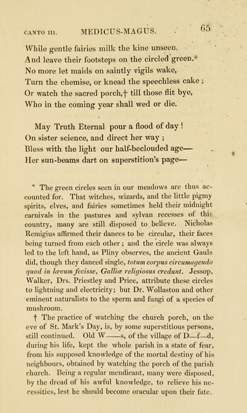 While gentle fairies milk tlie kine unseen. And leave their footsteps on the circled green.1 No more let maids on saintly vigils wake, Turn the chemise, or knead the speechless cake ; Or watch the sacred porch,-j' till those flit bye, Who in the coming year shall wed or die. May Truth Eternal pour a flood of day ! On sister science, and direct her way ; Bless with the light our half-beclouded age— Her sun-beams dart on superstition’s page— * The green circles seen in our meadows are thus ac- counted for. That witches, wizards, and the little pigmy spirits, elves, and fairies sometimes held their midnight carnivals in the pastures and sylvan recesses of this country, many are still disposed to believe. Nicholas Kemigius affirmed their dances to be circular, their faces being turned from each other ; and the circle was always led to the left hand, as Pliny observes, the ancient Gauls did, though they danced single, totum corpus circumagendo quod in Iccvurn fecisse, Gallice religiosus credunt. Jessop, Walker, Drs. Priestley and Price, attribute these circles to lightning and electricity; but Dr. Wollaston and other eminent naturalists to the sperm and fungi of a species of mushroom. f The practice of watching the church porch, on the eve of St. Mark’s Day, is, by some superstitious persons, still continued. Old W s, of the village of D—f—d, during his life, kept the whole parish in a state of fear, from his supposed knowledge of the mortal destiny of his neighbours, obtained by watching the porch of the parish church. Being a regular mendicant, many were disposed, by the dread of his awful knowledge, to relieve his ne- cessities, lest he should become oracular upon their fate.