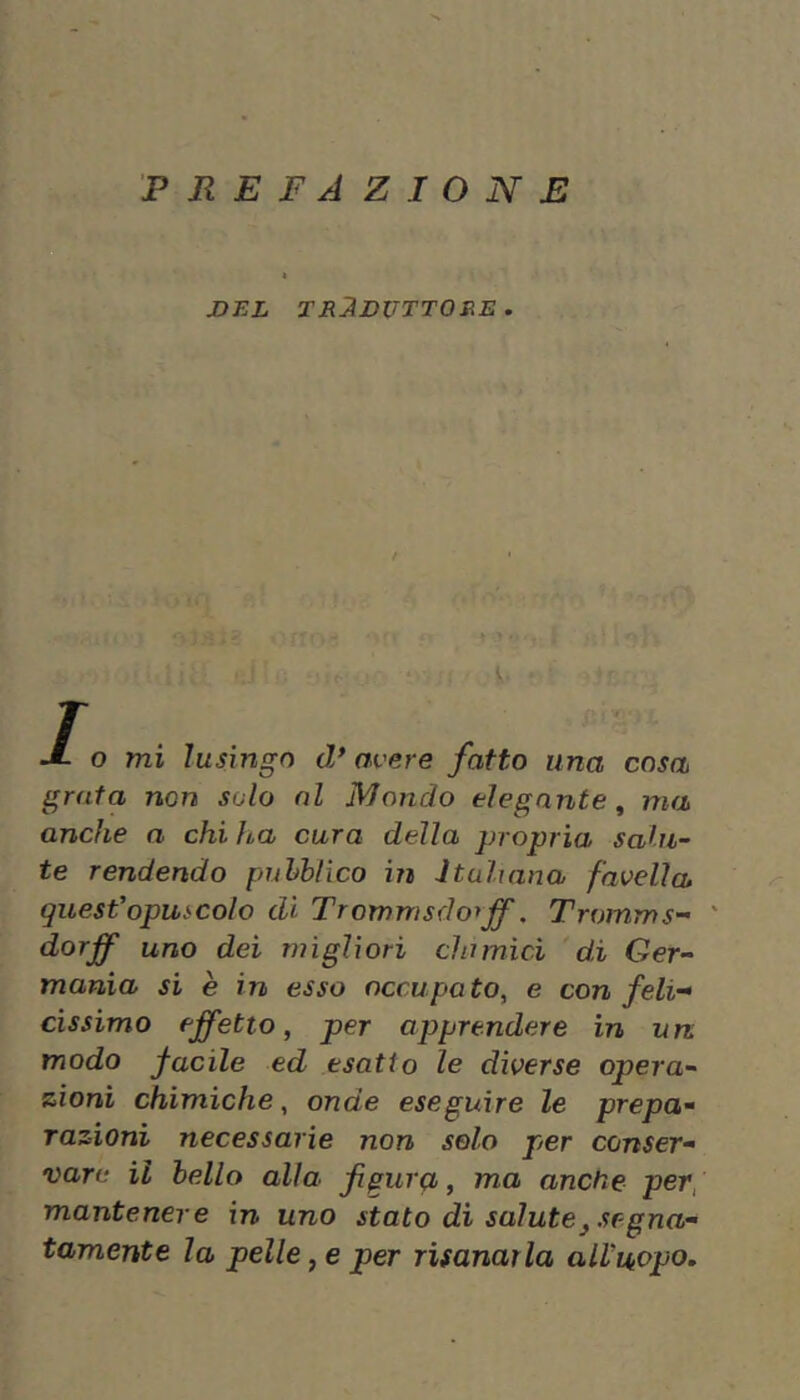 PREFAZIONE DEL TRADUTTORE. f V. T J- o mi lusingo d* avere fatto una cosa grata non solo al Mondo elegante^ ma anche a chi ha cura della propria sahi~ te rendendo puhhlico in Itahana favella questopuscolo di Trommsdorff. Tromms- ' dorff uno dei migliori chimici 'di Ger- mania si è in esso occupa to, e con feli- cissimo effetto, per apprendere in un modo facile ed esatto le diverse opera- zioni chimiche, onde eseguire le prepa- razioni necessarie non solo per conser- vare il hello alla figura, ma anche per, mantenere in uno stato di salute^ segna- tamente la pelle, e per risanarla alVuopo,