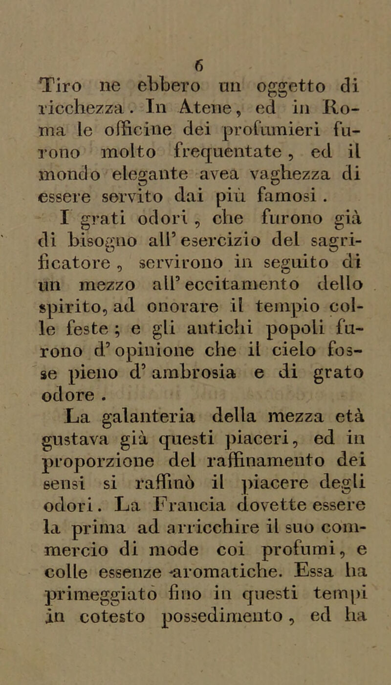 Tiro ne ebbero un oggetto di ricchezza. In Atene, ed in Ro- ma le officine dei profumieri fu- rono molto frequentate, ed il mondo elegante avea vaghezza di essere servito dai più famosi . I grati odori , che furono già di bisogno all’ esercizio del sagri- li catore , servirono in seguito di un mezzo all’eccitamento dello spirito, ad onorare il tempio col- le feste ; e gli antichi popoli fu- rono d’opinione che il cielo fos- se pieno d’ambrosia e di grato odore. La galanteria della mezza età gustava già questi piaceri, ed in proporzione del raffinamento dei sensi si raffinò il ])iacere degli odori. La Francia dovette essere la prima ad arricchire il suo com- mercio di mode coi profumi, e colle essenze -aromatiche. Essa ha primeggiato fino in questi tempi in cotesto possedimento, ed ha