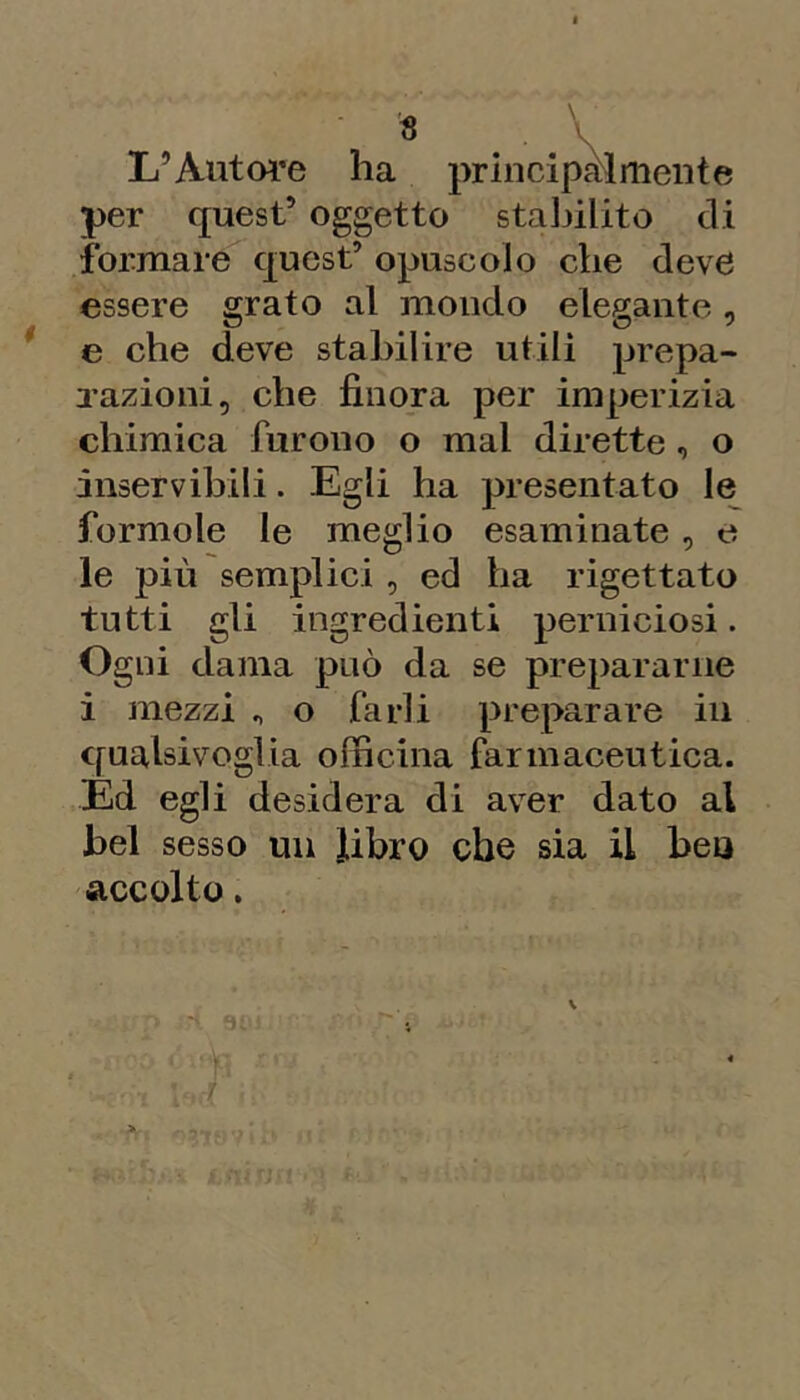 L’Autoi’e ha priiicipàliiieiite per quest’ oggetto stal^ilito di formare quest’ opuscolo che deve essere grato al mondo elegante, e che deve stabilire utili prepa- Tazioni, che finora per imperizia chimica furono o mal dirette , o inservibili. Egli ha presentato le formolo le meglio esaminate , e le più semplici , ed ha rigettato tutti gli ingredienti perniciosi. Ogni dama può da se prepararne i mezzi ^ o farli preparare in qualsivoglia officina farmaceutica. Ed egli desidera di aver dato al bel sesso un Jibro che sia il beo accolto.