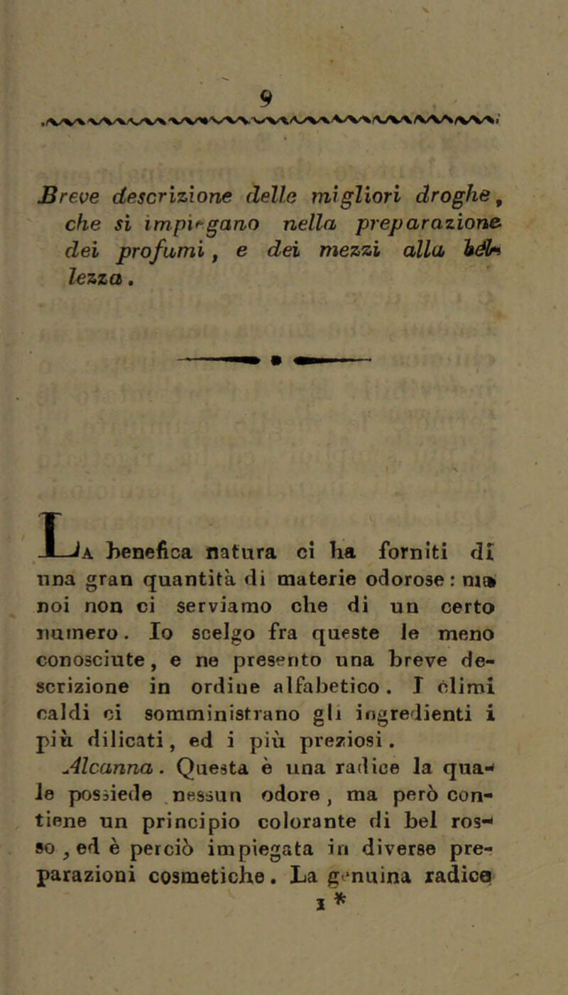 Breve descrizione delle migliori droghe, che si impiagano nella preparazione dei prò fami, e dei mezzi alla lezzo. l JLJa henefica natura ci ha forniti di nna gran quantità di materie odorose : m» noi non ci serviamo che di un certo numero. Io scelgo fra queste le meno conosciute, e ne presento una breve de- scrizione in ordine alfabetico. T climi caldi ci somministrano gli ingredienti i più dilicati, ed i più preziosi. Alcanna. Questa è una radice la qua^ le possiede ,nessun odore, ma però con- tiene un principio colorante di bel ros-* 80 , ed è perciò impiegata in diverse pre- parazioni cosmetiche. La genuina radica