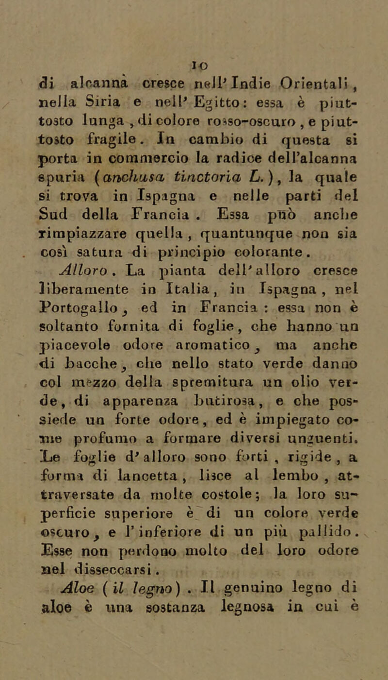 lo di alcanna cresce nell^ Indie Orientali, nella Siria e nell'Egitto: essa è piut- tosto lunga , di colore ro^so-oscuro , e piut- tosto fragile. In cambio di questa si porta in commercio la radice dell’alcanna spuria {anchasa tinctorìa £/. ), la quale si trova in Ispagna e nelle parti del Sud della Francia . Essa può anclie rimpiazzare quella , quantunque non sia così satura di principio colorante. Alloro. La pianta dell'alloro cresce liberamente in Italia, in Ispagna, nel Portogallo j ed in Francia: essa non è soltanto fornita di foglie, che hanno un piacevole odore aromatico^ ma anche di bacche j che nello stato verde danno col mezzo delia spremitura un olio ver- de, di apparenza butirosa, e che pos- siede un forte odore, ed è impiegato co- me profumo a formare diversi unguenti. Le foglie d'alloro sono forti, rigide, a forma di lancetta, lisce al lembo , at- traversate da molte costole; la loro su- perficie superiore è di un colore verde oscuro, e l’inferiore di un più pallido. Esse non Y)erdono molto del loro odore nel disseccarsi. Aloe (il legno) . Il genuino legno di aloe è una sostanza legnosa in cui è