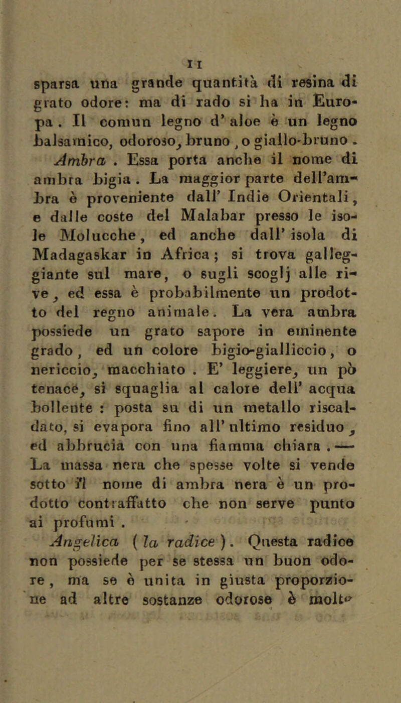 sparsa una grande quantità di resina dì grato odore: ma di rado sì ha in Euro- pa . Il comun legno d’ aloe è un legno haJsarnico, odoroso^ bruno , o giallo-bruno . Ambra . Essa porta anclie il nome di ambra bigia . La maggior parte dell’am- bra è proveniente dall’ Indie Orientali, e dalle coste del Malabar presso le iso- le Molucche, ed anche dall’isola di Madagaskar in Africa; si trova galleg- giante sul mare, o sugli scoglj alle ri- ve ed essa è probabilmente un prodot- to del regno animale. La vera ambra possiede un grato sapore in eminente grado, ed un colore bigio-gialliccio, o nericcio^ macchiato . E’ leggiere^ un pò tenace^ si squaglia al calore dell’ acqua bollente : posta su di un metallo riscal- dato, si evapora fino all’ultimo residuo^ ed abbrucia con una fiamma chiara.— La massa nera che spesse volte si vende sotto i*! nome di ambra nera è un pro- dotto contraffatto che non serve punto ai profumi . Angelica ( la radice ). Questa radice non possiede per se stessa un buon odo- re , ma se è unita in giusta proporzio- ne ad altre sostanze odorose è molt*^