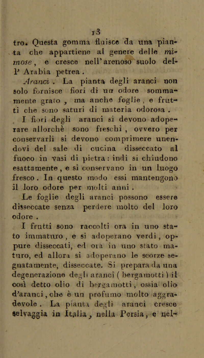 tro» Questa gomma fluisce da una pian- ata che appartiene al genere delle mì“ mose, e cresce nell’arenoso suolo del- P Arabia petrea . ^'tranci . La pianta degli aranci non solo fornisce fiori di uti odore somma- mente grato , ma anche foglie , e frut- ti die sono saturi di materia odorosa . I fiori degli aranci si devono adope- rare allorché sono freschi , ovvero per conservarli si devono comprimere unen- dovi del sale di cucina disseccato al fuoco in Vasi di pietra: indi si chiudono esattamente, e si conservano in un luogo fresco . In questo modo essi mantengono il loro odore per molti anni . Le foglie degli aranci possono essere disseccate seni^a perdere molto del loro odore . I fratti sono raccolti ora in uno sta- to immaturo , e si adoperano verdi, op- pure disseccati, ed ora in uno stato ma- turo, ed allora si adoperano le scorze se- gnatamente, disseccate. Si prepara da una degenerazione degli aranci ( bergamotti ) il così detto olio di bergamotti, ossia olio d^aranci, che è un profumo molto aggra- devole . La pianta degli aranci cresce selvaggia in Italia^ nella Persia, e nel-