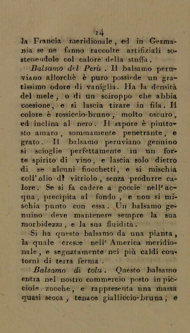 la Francia meridionale, ed in Germa- nia se ne fanno raccolse artifii^iali so- stenendole col calore della stufFa. Balsamo dtl Perù . Il balsamo pern- viano allorché è puro possiede un gra- tissimo odore di vaniglia. Ha la densità del mele ^ o di un sciroppo che abbia coesione, e si lascia tirare in fila. Il colore è rossiccio-bruno^ molto oscuro, ed inclina al nero. Il sapore è piutto- sto amaro , sommamente penetrante, e grato. Il balsamo peruviano genuino si scioglie perfettamente iu un for- te spirito di vino, e lascia solo dietro di se alcuni fiocchetti, e si mischia coll’olio d? vitriolo , senza produrre ca- lore. Se si fa cadere a goccie nell'ac- qua, precipita al fondo , e non si mi- schia punto con essa. Un balsamo ge- nuino deve mantenere sempre la sua morbidezza, e la sua fluidità. Si ha questo balsamo da una pianta , la quale cresce nell' America meridio- nale^ e segnatamente nei più caldi con- torni di terra ferma . Balsamo di tolu. Questo balsamo entra nel nostro commercio posto in pic- ciole zucche, e rappresenta una massa quasi secca ^ tenace gialliocio*bruna, e