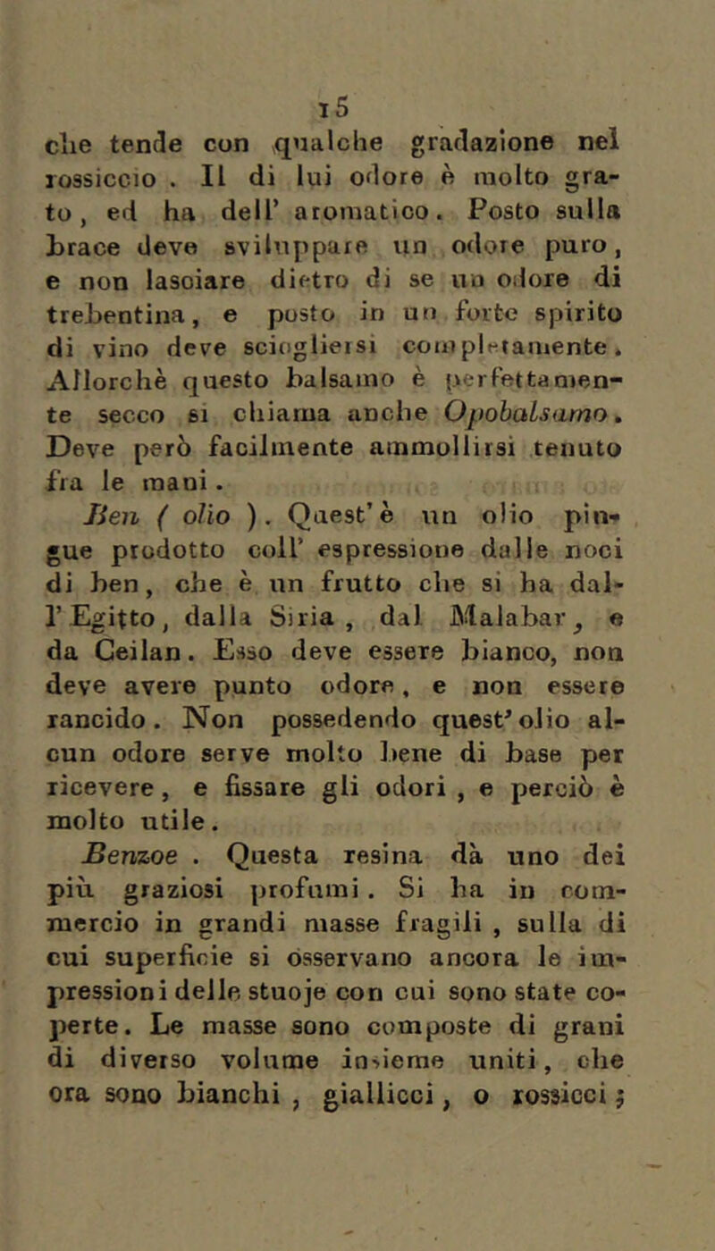 t5 die tende con qualche gradazione nel rossiccio . Il di lui odore è molto gra- to , ed ha dell’ aromatico. Posto sulla brace deve sviluppare im odore puro, e non lasciare dietro di se uu odore di trehentina, e posto in un forte spirito di vino deve sciogliersi coiir pigramente. Allorché questo balsamo è perfettamen- te secco SI chiama anche OpobaLsamo » Deve però facilmente ammollirsi tenuto fra le mani. Jien ( olio ). Quest’è uu olio pin- gue prodotto coir espressione dalle noci di ben, che è un frutto che si ha dal- l’Egitto, dalla Siria, dal Malabar^ e da Geilan. Esso deve essere bianco, non deve avere punto odore, e non essere rancido. Non possedendo quest*olio al- cun odore serve molto bene di base per ricevere, e fissare gli odori , e perciò è molto utile. Benzoe . Questa resina dà uno dei più graziosi profumi . Si ha in com- mercio in grandi masse fragili , sulla di cui superficie si osservano ancora le im- pressioni delle stuoje con cui sono state co- perte. Le masse sono composte di grani di diverso volume insieme uniti, che ora sono bianchi , giallicci, o rossicci j