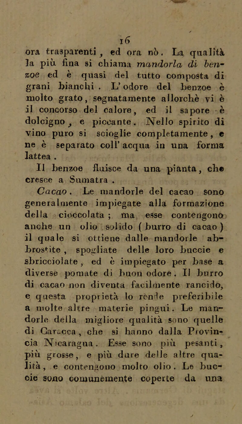 ora trasparenti j ed ora nò. La qualità la più. fina si chiama mandorla di hen- zoe ed. è quasi del tutto composta di grani bianchi . L’odore del benzoe è molto grato, segnatamente allorché vi è il concorso del calore, ed il sapore è dolcigno ^ e piccante. Nello spirito di vino puro si scioglie completamente, e ne è separato coll’ acqua in una forma lattea . Il benzoe fluisce da una pianta, eh® cresce a Sumatra . Cacao. Le mandorle del cacao sono generalmente impiegate alla formazione della cioccolata ; ma, esse contengono anche un olio solido (burro di cacao) il quale si ottiene dalle mandorle ab- brostite , spogliate delle loro buccie e sbricciolate, ed è impiegato per base a diverse pomate di buon odore. Il burro di cacao non diventa facilmente rancido, e questa proprietà lo rènde preferibile a molte altre materie pingui. Le man- dorle della migliore qualità sono quelle di Gari-cca , che si hanno dalla Pfovin- cia N»caragna. Esse sono più pesanti, più grosse, e più dure delle altre qua- lità, e contengono molto olio. Le buc- oie sono comunemente coperte da una