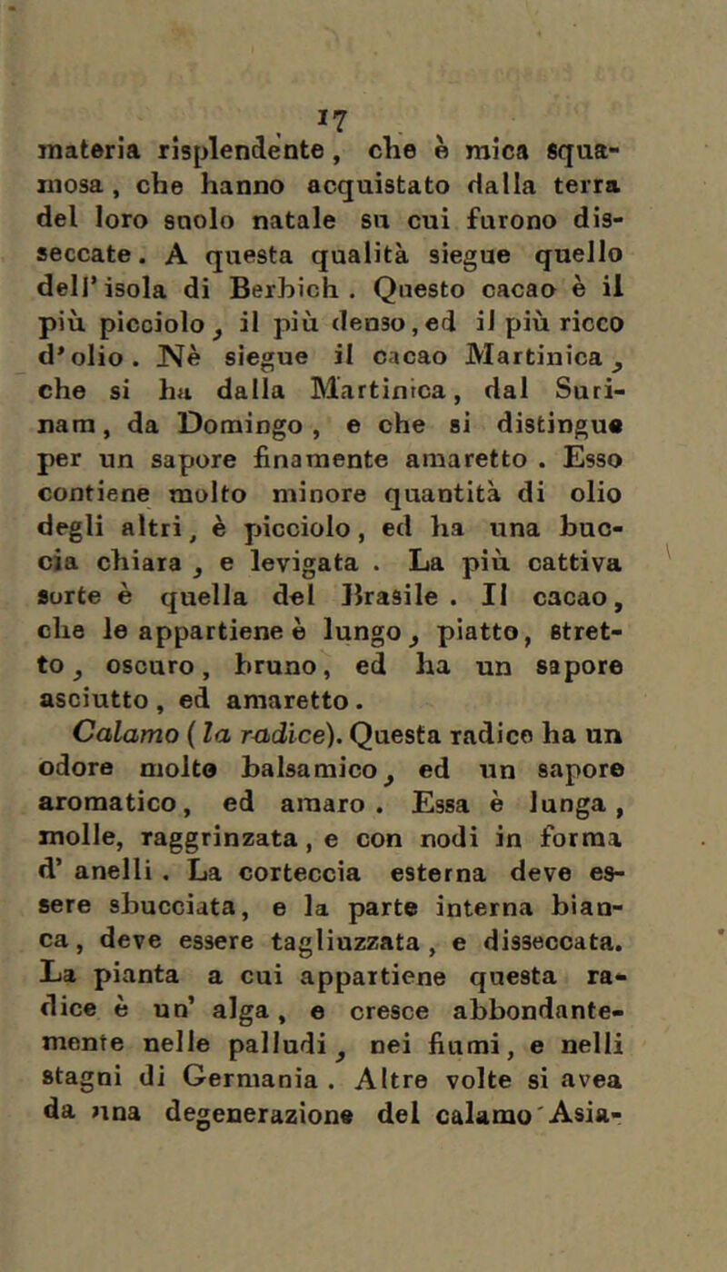 , ^7 . materia risplendente, che è mica squa- mosa, che hanno acquistato dalla terra del loro suolo natale su cui furono dis- seccate . A questa qualità siegue quello dell’isola di Berhich . Questo cacao è il più picciolo, il più denso,ed il più ricco d’olio. Nè siegue il cacao Martinica, che si hfi dalla Martinica, dal Suri- nam, da Domingo, e che si distingue per un sapore finamente amaretto . Esso contiene molto minore quantità di olio degli altri, è picciolo, ed ha una buc- cia chiara , e levigata . La più cattiva Sorte è quella del Brasile. II cacao, che le appartiene è lungo, piatto, stret- to, oscuro, bruno, ed ha un sapore asciutto , ed amaretto. Calamo ( la rndice). Questa radice ha un odore molto balsamico, ed un sapore aromatico, ed amaro. Essa è lunga, molle, raggrinzata, e con nodi in forma d’ anelli . La corteccia esterna deve es- sere sbucciata, e la parte interna bian- ca, deve essere tagliuzzata, e disseccata. La pianta a cui appartiene questa ra- dice è un’ alga, e cresce abbondante- mente nelle palludi, nei fiumi, e nelli stagni di Germania. Altre volte si avea da una degenerazione del calamo'Asia-