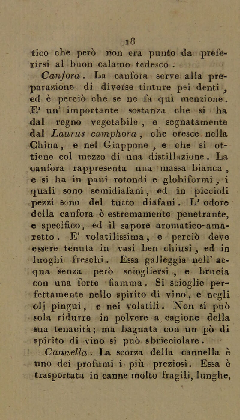 tico che però non era punto da prefe- rirsi al haon calamo tedesco . Canfora. La canfora serve alla pre- para/,ione di diverse tinture pei denti ^ ed è perciò che se ne fa qui menzione. un’ importante sostanza che si ha dal regno vegetabile , e segnatamente dal Laiivus camphora , che cresce nella China, e nel Giappone e che si ot- tiene col mezzo di una distilhizione . La canfora rappresenta una massa bianca , e si ha in pani rotondi e globiformi ^ i quali sono semidiafani, ed in piccioli pezzi sono del tutto diafani. JJ odore della canfora è estremamente penetrante, e specifico, ed il sapore aromatico'ama- letto. E’ volatilissima, e perciò deve essere tenuta in vasi ben chiusi , ed in luoghi freschi. Essa galleggia nell’ac- qua senza però sciogliersi , e brucia con una forte fiamma. Si scioglie per- fettamente nello spirito di vino, e negli olj pingui, e nei volatili. Non si può sola ridurre in polvere a cagione della sua tenacità; ma bagnata con un pò di spirito di vino si può sbricciolare. Cannella- La scorza della cannella è uno dei profumi i più preziosi. Essa è trasportata in canne molto fragili, lunghe.