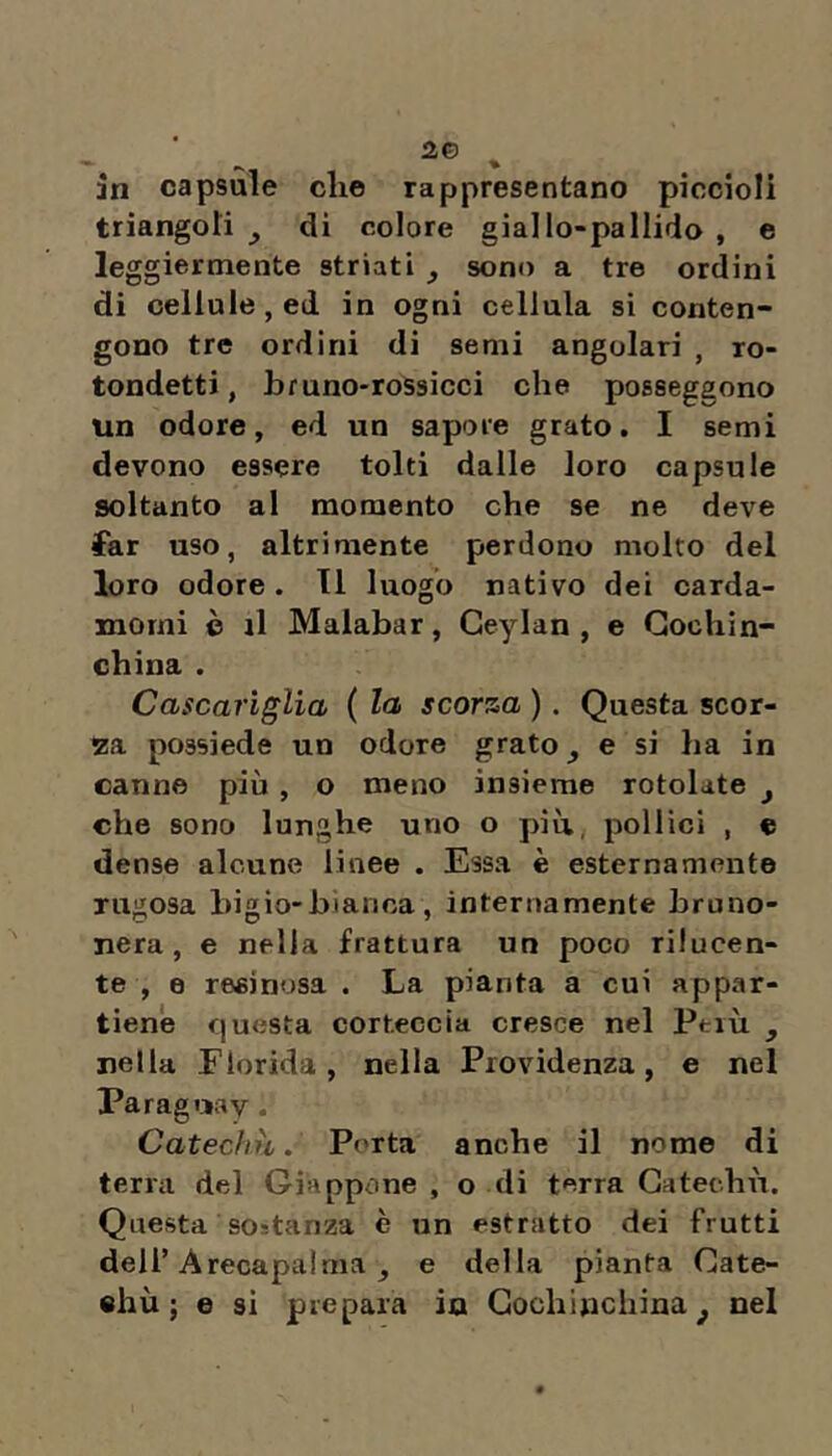 àn capsule che rappresentano piccioli triangoli ^ di colore giallo-pallido , e leggiermente striati ^ sono a tre ordini di cellule, ed in ogni cellula si conten- gono tre ordini di semi angolari , ro- tondetti, bruno-rossicci che posseggono un odore, ed un sapore grato. I semi devono essere tolti dalle loro capsule soltanto al momento che se ne deve far uso, altri mente perdono molto del loro odore . Il luogo nativo dei carda- momi è il Malabar, Geylan , e Gochin- china . Cascarlglia ( la scorza ). Questa scor- za possiede un odore grato e si ha in canne più, o meno insieme rotolate ^ che sono lunghe uno o più, pollici , e dense alcune linee . Essa è esternamente rujiosa l)Ì2Ìo-bianca , internamente bruno- nera, e nella frattura un poco rilucen- te , e resinosa . La pianta a cui appar- tiene questa corteccia cresce nel Ptiù ^ nella Florida, nella Previdenza, e nel Paraguay. Catechu. Porta anche il nome di terra del Giappone , o di terra Gatecbn. Questa sostanza è un estratto dei frutti dell’Arecapalma , e della pianta Gate- ehù ; e si prepara io Gochinchina ^ nel