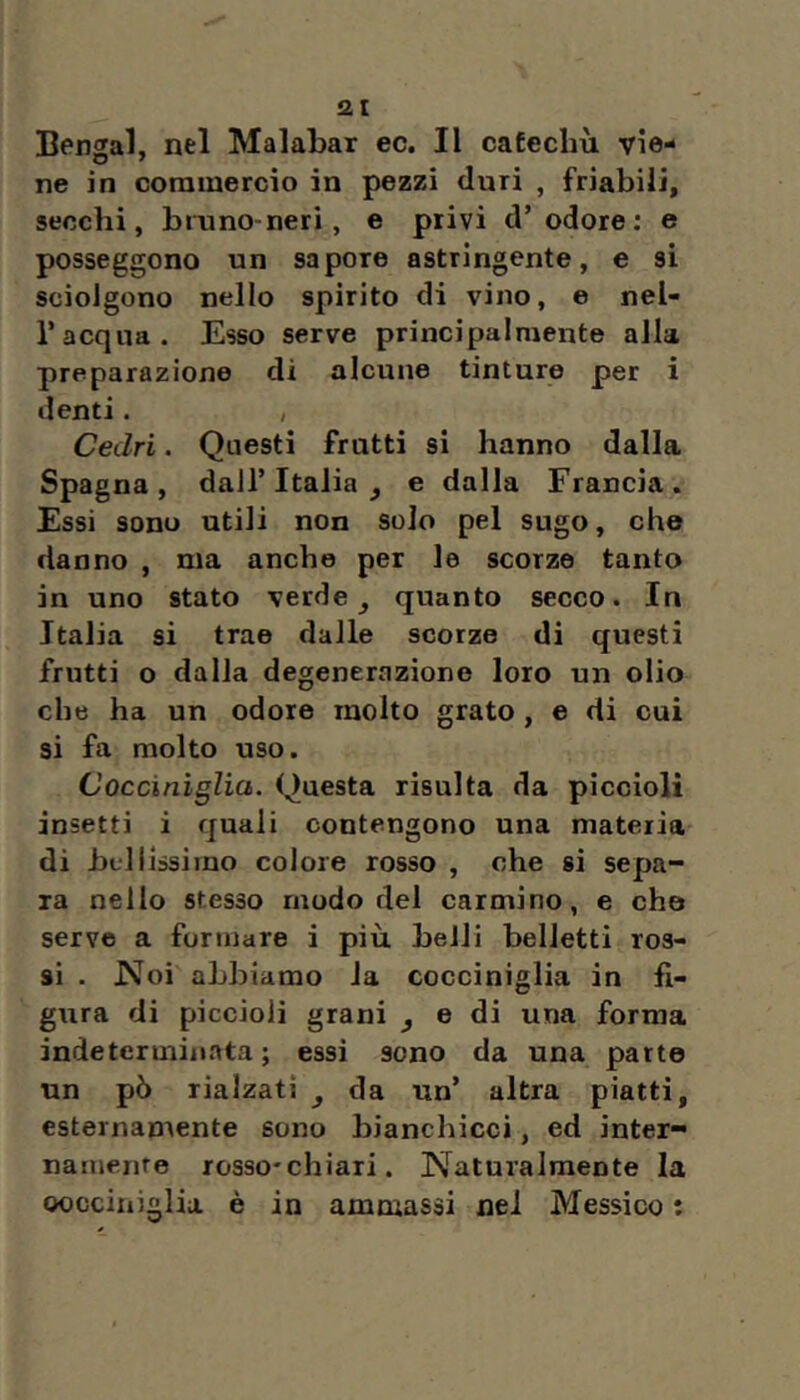 ai Bengal, nel Malabar ec. Il caEeclm vie- ne in commercio in pezzi duri , friabili, secchi, bimno-neri, e privi d’odore; e posseggono un sapore astringente, e si sciolgono nello spirito di vino, e nel- l’acqua. Esso serve principalmente alla preparazione di alcune tinture per i denti. , Cedri. Questi fratti si hanno dalla Spagna, dall’Italia, e dalla Francia. Essi sono utili non solo pel sugo, cho danno , ma anche per le scorze tanto in uno stato verde, quanto secco. In Italia si trae dalle scorze di questi frutti o dalia degenerazione loro un olio che ha un odore molto grato , e di cui si fa molto uso. Coccinìglia. Questa risulta da piccioli insetti i quali contengono una materia di bfliissiino colore rosso , che si sepa- ra nello stesso modo del carmino, e che serve a formare i più beili belletti ros- si . Noi abbiamo la cocciniglia in fi- gura di piccioli grani , e di una forma indeterminata; essi sono da una parto un pò rialzati , da un’ altra piatti, esternamente sono bianchicci, ed inter- namente rosso-chiari. Naturalmente la oocciniglia è in ammassi nel Messico :