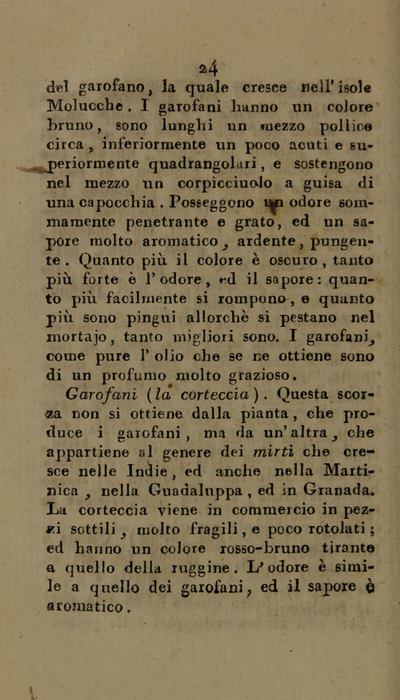 a4 del garofano, la quale cresce nell'isole Molucche . I garofani hanno un colore bruno, sono lunghi un mezzo pollice circa, inferiormente un poco acuti e su- „^eriormeote quadrangolari, e sostengono nel mezzo un corpìcciuolo a guisa di una capocchia . Posseggono odore som- mamente penetrante e grato, ed un sa- pore molto aromatico^ ardente, pungen- te . Quanto più il colore è oscuro, tanto più forte è T odore, ed il sapore: quan- to più facilmente si rompono, e quanto più sono pingui allorché si pestano nel mortajo, tanto migliori sono. I garofani^ come pure T olio che se ne ottiene sono di un profumo molto grazioso. Garofani {la corteccia). Questa scor- da non si ottiene dalla pianta, che pro- duce i garofani, ma da un’altra^ che appartiene al genere dei mirti che cre- sce nelle Inedie, ed anche nella Marti- nica , nella Guadalnppa, ed in Granada, La corteccia viene in commercio in pez- kì sottili ^ molto fragili, e poco rotolati ; ed hanno un colore rosso-bruno tirante a quello della ruggine. odore è simi- le a quello dei garofani^ ed il sapore è aromatico. l