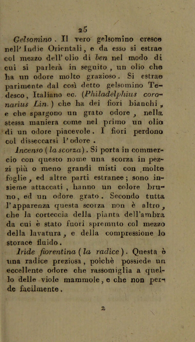 / aS Gelsomino . Il vero gelsomino cresco nelP Indie Orientali, e da esso si estrae col mezzo dell’ olio di hen nel modo di cui si parlerà in seguito , un olio cho Ira un odore molto grazioso. Si estrae parimente dal così detto gelsomino Te- desco, Italiano ec. {Pkiladelphius coro’’ narius Lin. ) che ha dei fiori Lianchi , e che spargono un grato odore ^ nella, stessa maniera come nel primo un olio di un odore piacevole. I fiori perdono col disseccarsi Podere. Incenso ( la scorza). Si porta in commer- cio con questo nome una scorza in pez- zi più o meno grandi misti con molte foglie, ed altre parti estranee; sono in- sieme attaccati , hanno un colore bru- no, ed un odore grato. Secondo tutta l’apparenza questa scorza non è altro, che la corteccia della pianta dell'ambra da cui è stato fuori spremuto col mezzo della lavatura, e delia compressione lo storace fluido. Iride fiorentina ( la radice ). Questa è lina radice preziosa, poiché possiede un eccellente odore che rassomiglia a quel- lo delle viole mammole, e che non peri de facilmente. \ 2.