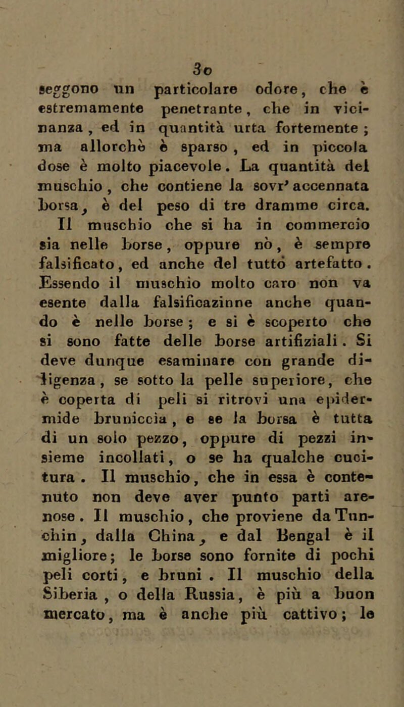 seggono un particolare odore, che è estremamente penetrante, che in vici- nanza , ed in quantità urta fortemente ; ma allorché è sparso , ed in piccola dose è molto piacevole. La quantità del muschio , che contiene la sovr^ accennata borsa ^ è del peso di tre dramme circa. Il muschio che si ha in commercio sia nelle borse, oppure nò, è sempre falsificato, ed anche del tutto artefatto. Essendo il muschio molto caro non va esente dalla falsificazinne anche quan- do è nelle borse ; e si è scoperto che si sono fatte delle borse artifiziali. Si deve dunque esaminare con grande di- ligenza, se sotto la pelle superiore, che è coperta di peli si ritrovi una epider- mide bruniccia, e se la borsa è tutta di un solo pezzo, oppure di pezzi in- sieme incollati, o se ha qualche cuci- tura . Il muschio, che in essa è conte- nuto non deve aver punto parti are- nose. Il muschio, che proviene daTun- chin, dalla China ^ e dal Bengal è il migliore; le borse sono fornite di pochi peli corti, e bruni , Il muschio della Siberia , o della Russia, è più a buon mercato, ma è anche più cattivo ; lo