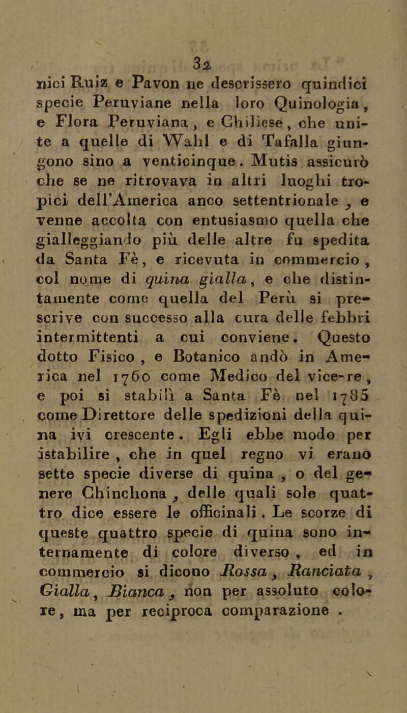 3a nicì Ruiz e Pavon ne descrissero quindici specie Peruviane nella loro Quinologia, e Flora Peruviana, e Ghiliese, che uni- te a quelle di Wahl e di Tafalla giun- gono sino a venticinque. Mutis assicurò che se ne ritrovava in altri luoghi tro- pici deU’America anco settentrionale ^ e venne accolta con entusiasmo quella che gialleggiando più delle altre fu spedita da Santa Fè, e ricevuta in commercio, col no,me di quina gialla, e che distin- tamente come quella del Perù si pre- scrive con successo alla cura delle febbri intermittenti a cui conviene. Questo dotto Fisico , e Botanico andò in Ame- rica nel 1760 come Medico del vice-re, e poi si stabilì a Santa Fè nel 1785 come Direttore delle spedizioni della qui- na ivi crescente. Egli ebbe modo per istabilire , che in quel regno vi erano sette specie diverse di quina , o del ge- nere Chinchona , delle quali sole quat- tro dice essere le officinali. Le scorze di queste quattro specie di quina sono in- ternamente di colore diverso , ed in commercio si dicono Mossa, Manciata , Gialla, Bianca, non per assoluto colo- re, ma per reciproca comparazione .