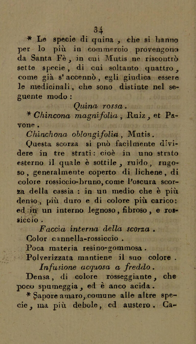 * Le specie di quina , che si hanno per lo più. in commercio provengono da Santa Fè, in cui Mutis ne riscontrò sette specie, di cui soltanto quattro^ come già s' accennò , egli giudica essere le medicinali, che sono distinte nel se- guente modo : Quina rossa. * Chincona magnifolia , Ruiz ^ et Pa- vone . Chìnchona oblongifolia , Mutis. Questa scorza si può facilmente divi- dere in tre strati: cioè in uno strato esterno il quale è sottile, ruido, rugo- so , generalmente coperto di lichene, di colore rossiccio-bruno, come Poscura scor- da della cassia : in un medio che è più denso., più duro e di colore più carico: ed in un interno legnoso, fibroso, e ros- siccio . Faccia interna della scorza . Color cannella-rossiccio . Poca materia resino-gommosa. Polverizzata mantiene il suo colore . Infusione acquosa a freddo . Densa, di colore rosseggiante, che poco spumeggia , ed è anco acida . * Sapore amaro, comune alle altre spe- cie, ma più debole, ed austero. Ga-