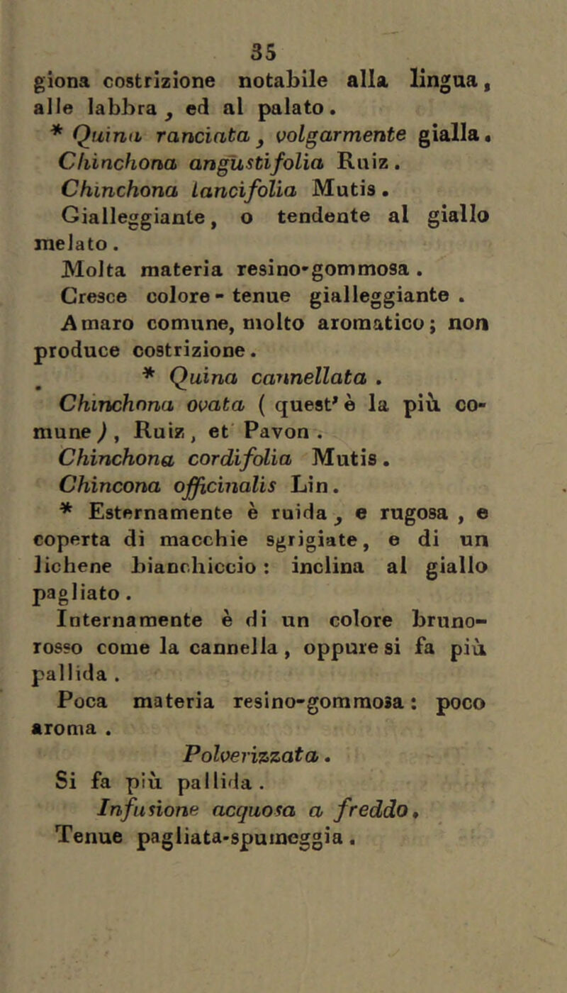 giona costrizione notabile alla lingua, alle labbra^ ed al palato. * Quina randata j volgarmente gialla. Cliinchona angustìfolia Ruiz. Chinchona Landfolia Mutis. Gialleggiante, o tendente al giallo melato. Molta materia resi no* gommosa . Cresce colore-tenue gialleggiante. Amaro comune, molto aromatico; non produce costrizione. * Quina cannellata . Chinchona ovata ( questue la più co- mune ) , Ruiz, et Pavon . Chinchona cordifolìa Mutis. Chincona officinalis Lin. * Esternamente è ruida ^ e rugosa , e coperta di macchie sgrigiate, e di un lichene bianchiccio : inclina al giallo pagliato. Internamente è di un colore bruno- rosso come la cannella, oppure si fa più pallida . Poca materia resino-goraraoia : poco aroma . Polverizzata. Si fa più pallida. Infusione acquosa a freddo. Tenue pagliata-spumeggia.